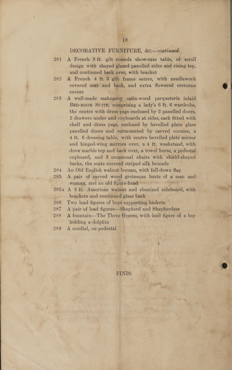 Lgl ih 0 8 DECORATIVE FURNITURE, &amp;c.—continued. 281 &lt;A French 3 ft. gilt heals show-case table, of scroll design with shaped glazed panelled sides and rising top, and continued back over, with bracket 282 A French 4 ft. 3 gilt frame settee, with needlework covered seat and back, and extra flowered cretonne covers 283 A_ well-made mahogany satin-wood anieeleaets inlaid BED-ROOM SUITE, comprising a lady’s 6 ft. 6 wardrobe, the centre with dress pegs enclosed by 2 panelled doors, 2 drawers under and cupboards at sides, each fitted with shelf and dress pegs, enclosed by bevelled plate glass panelled doors and surmounted by carved cornice, a 4 ft. 6 dressing table, with centre bevelled plate mirror and hinged-wing mirrors over, a 4 ft. washstand, with dove marble top and back over, a towel horse, a pedestal cupboard, and 3 occasional chairs with shield-shaped backs, the seats covered striped silk brocade | 284 An Old English walnut bureau, with fall-down flap 285 A pair of carved wood See busts uP a man and. | woman, and an old figure headeonline te. ees 9854 A 5 ft. American walnut and ioe sil veda. with : brackets and continued glass back | | 286 Two lead figures of boys supporting baskets | 287 A pair of lead figures—Shepherd and Shepherdess | 288 &lt;A fountain—The Three Graces, with lead figure of a boy | ‘ holding a dolphin ati 289 A sundial, on pedestal  as Be 4 Fee  FINIS. 