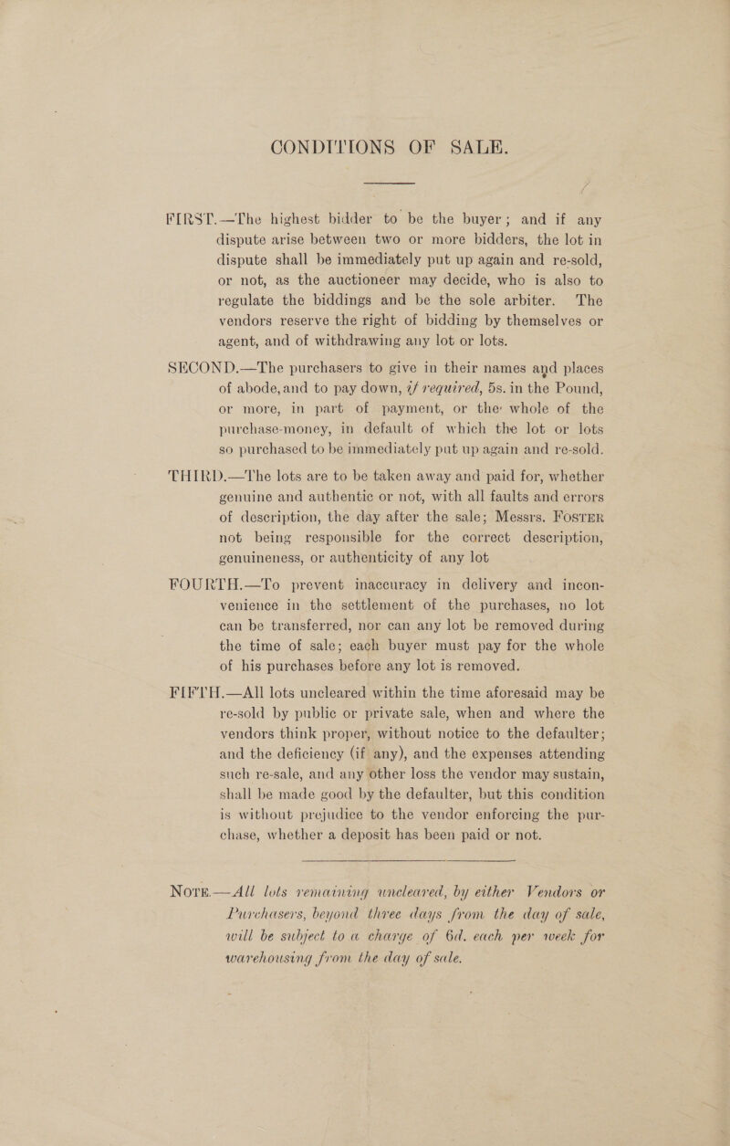 CONDITIONS OF SADE. FIRST.—The highest bidder to be the buyer; and if any dispute arise between two or more bidders, the lot in dispute shall be immediately put up again and re-sold, or not, as the auctioneer may decide, who is also to regulate the biddings and be the sole arbiter. The vendors reserve the right of bidding by themselves or agent, and of withdrawing any lot or lots. SECOND.—The purchasers to give in their names and places of abode, and to pay down, 2/ required, 5s. in the Pound, or more, in part of payment, or the whole of the purchase-money, in default of which the lot or lots so purchased to be immediately put up again and re-sold. THIRD.—tThe lots are to be taken away and paid for, whether genuine and authentic or not, with all faults and errors of description, the day after the sale; Messrs. Foster not being responsible for the correct description, genuineness, or authenticity of any lot FOURTH.—To prevent inaccuracy in delivery and incon- venience in the settlement of the purchases, no lot can be transferred, nor can any lot be removed during the time of sale; each buyer must pay for the whole of his purchases before any lot is removed. FIFTH.—AII lots uncleared within the time aforesaid may be re-sold by public or private sale, when and where the vendors think proper, without notice to the defaulter; and the deficiency (if any), and the expenses attending such re-sale, and any other loss the vendor may sustain, shall be made good by the defaulter, but this condition is without prejudice to the vendor enforcing the pur- chase, whether a deposit has been paid or not. Nore.—All lots remaining wneleared, by etther Vendors or Purchasers, beyond three days from the day of sale, will be subject toa charge of 6d. each per week for warehousing from the day of sale.