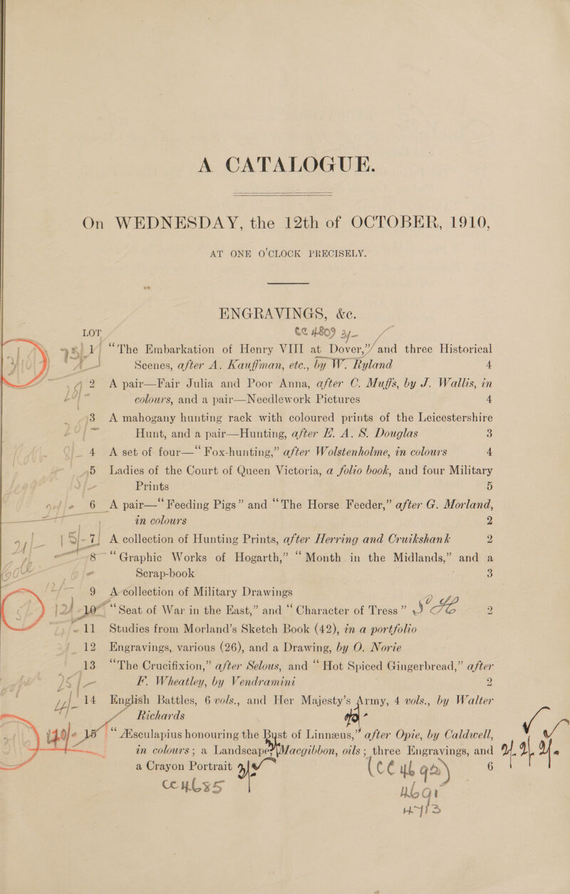 A CATALOGUE.   On WEDNESDAY, the 12th of OCTOBER, 1910, AT ONE O'CLOCK PRECISELY. ENGRAVINGS, &amp;c. LOT CC A809 ay 751 4 “The Embarkation of Henry VIII at cae »/and three Historical os a Scenes, after A. Kauffman, ete., by W- Ruland 4 | 4) 2 &lt;A pair—Fair Julia and Poor Anna, after C. Muffs, by J. Wallis, in e4) ~ colours, and a pair—Needlework Pictures 4 | 3 A mahogany hunting rack with coloured prints of the Leicestershire 536 Hunt, and a pair—Hunting, after . A. S. Douglas 3 _ 4 A set of four—“ Fox-hunting,” after Wolstenholme, in colours 4 5 Ladies of the Court of Queen Victoria, a folio book, and four Military | Prints 5 : ays pair—* Feeding Pigs” and “The Horse Feeder,” after G. Morland, aa in colours 2 Ss q A collection of Hunting Prints, after Herring and Cruikshank 2 ~~ 8 “Graphic Works of Hogarth,” “Month in the Midlands,” and a 4 Scrap-book 3 9 A collection of Military Drawings 2 2, Pe: : 6s Oe 2/10 Seat of War in the East,” and ~ Character of Tress ” J ~ 11 Studies from Morland’s Sketch Book (42), 7n a portfolio 12 Engravings, various (26), and a Drawing, by O. Norte 13 “The Crucifixion,” a/ter Selous, and ‘“ Hot Spiced Gingerbread,” after lA FF’. Wheatley, by Vendramini 2 Uf 14 English Battles, 6 vols., and Her eer se 4 vols., by Walter bo  / Y Richards a dj “ Msculapius honouring the Byst of Linneeus,” after Opie, by Caldwell, 7 ; in colours; a Landscape?\Macgibbon, oils; three Engravings, as — a Crayon Portrait (cé ub ga) Metey HIS COHLES HY