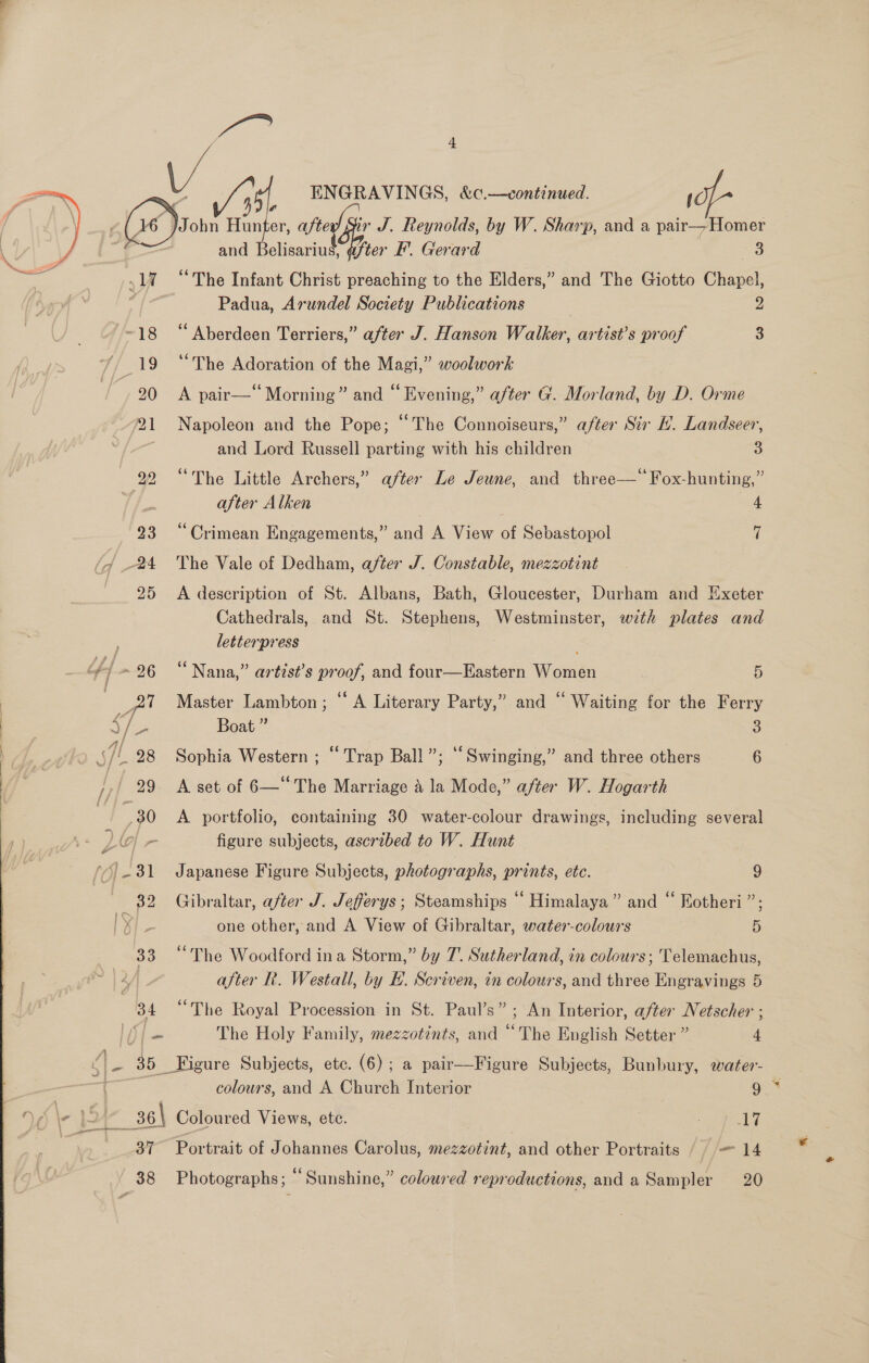  ~18 “Aberdeen Terriers,” after J. Hanson Walker, artist’s proof 3 19 “The Adoration of the Magi,” woolwork 20 &lt;A pair—‘ Morning” and “ Evening,” after G. Morland, by D. Orme 21 Napoleon and the Pope; “The Connoiseurs,” after Sir EL. Landseer, and Lord Russell parting with his children 3 22 “The Little Archers,” after Le Jeune, and three—* Fox-hunting,” after Alken 4 23 “Crimean Engagements,” and A View of Sebastopol 7 24 The Vale of Dedham, after J. Constable, mezzotint 25 A description of St. Albans, Bath, Gloucester, Durham and Exeter Cathedrals, and St. Stephens, Westminster, with plates and letterpress , #)~26 “Nana,” artist’s proof, and four—Eastern Women 5 cp Master Lambton; ‘‘ A Literary Party,” and “ Waiting for the Ferry ee Boat ” 3 sf. 28 Sophia Western ; “Trap Ball”; “Swinging,” and three others 6 j7| 29- A set of 6—* The Marriage a la Mode,” after W. Hogarth ; 30 A portfolio, containing 30 water-colour drawings, including several LO r figure subjects, ascribed to W. Hunt 31 Japanese Figure Subjects, photographs, prints, ete. 9 2 32 Gibraltar, after J. Jefferys ; Steamships Himalaya” and “ Kotheri ” | X one other, and A View of Gibraltar, water-colours 5 33 “The Woodford ina Storm,” by 7. Sutherland, in colours; Telemachus, 4 after R. Westall, by E. Scriven, in colours, and three Engravings 5 34 “The Royal Procession in St. Paul’s” ; An Interior, after Netscher ; IL) | am The Holy Family, mezzotints, and “The English Setter ” 4 ae 35 Figure Subjects, etc. (6); a pair—Figure Subjects, Bunbury, water- colours, and A Church Interior oS . ea _36\ Coloured Views, ete. 7 ee acs 37” Portrait of Johannes Carolus, mezzotint, and other Portraits // = 14 38 Photographs; “Sunshine,” coloured reproductions, anda Sampler 20 sh ENGRAVINGS, &amp;c.—continued. / and laaniuk ifter F'. Gerard 3 “The Infant Christ preaching to the Elders,” and The Giotto Chapel,