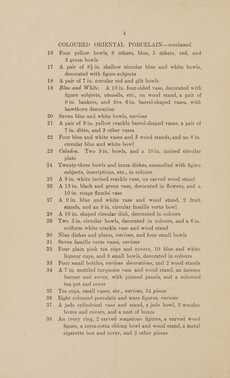 + COLOURED ORIENTAL PORCELAIN—continued. Four yellow bowls, 6 others, blue, 5 others, red, and 3 green bowls . A pair of 84in. shallow circular blue and white bowls, decorated with figure subjects A pair of 7 in. circular red and gilt bowls Blue and White. A 10 in. four-sided vase, decorated with figure subjects, utensils, etc., on wood stand, a pair of Sin. beakers, and five 6in. barrel-shaped vases, with hawthorn decoration Seven blue and white bowls, various A pair of 9 in. yellow crackle barrel-shaped vases, a pair of 7 in. ditto, and 3 other vases Four blue and white vases and 3 wood stands, and an 8 in. circular blue and white bowl Celadon. Two Qin. bowls, and a 10in. incised circular plate Twenty-three bowls and tazza dishes, enamelled with figure subjects, inscriptions, etc., in colours A Qin. white incised crackle vase, on carved wood stand A 13 in. black and green vase, decorated in flowers, and a 10 in. rouge flambé vase A 9in. blue and white vase and wood stand, 2 fruit stands, and an 8 in. circular famille verte bowl A 10in. shaped circular dish, decorated in colours Two 5in. circular bowls, decorated in colours, and a 6 in. oviform white crackle vase and wood stand Nine dishes and plates, various, and four small bowls Seven famille verte vases, various Four plain pink tea cups and covers, 10 blue and white liqueur cups, and 8 small bowls, decorated in colours Four small bottles, various decorations, and 2 wood stands A 7 in. mottled turquoise vase and wood stand, an incense burner and cover, with pierced panels, and a coloured tea pot and cover . Tea cups, small vases, etc., various, 34 pieces Eight coloured porcelain and ware figures, varzous A jade cylindrical vase and stand, a jade bowl, 2 wooden boxes and covers, and a nest of boxes | An ivory ring, 2 carved soapstone figures, a carved wood figure, a terra-cotta oblong bowl and wood stand, a metal