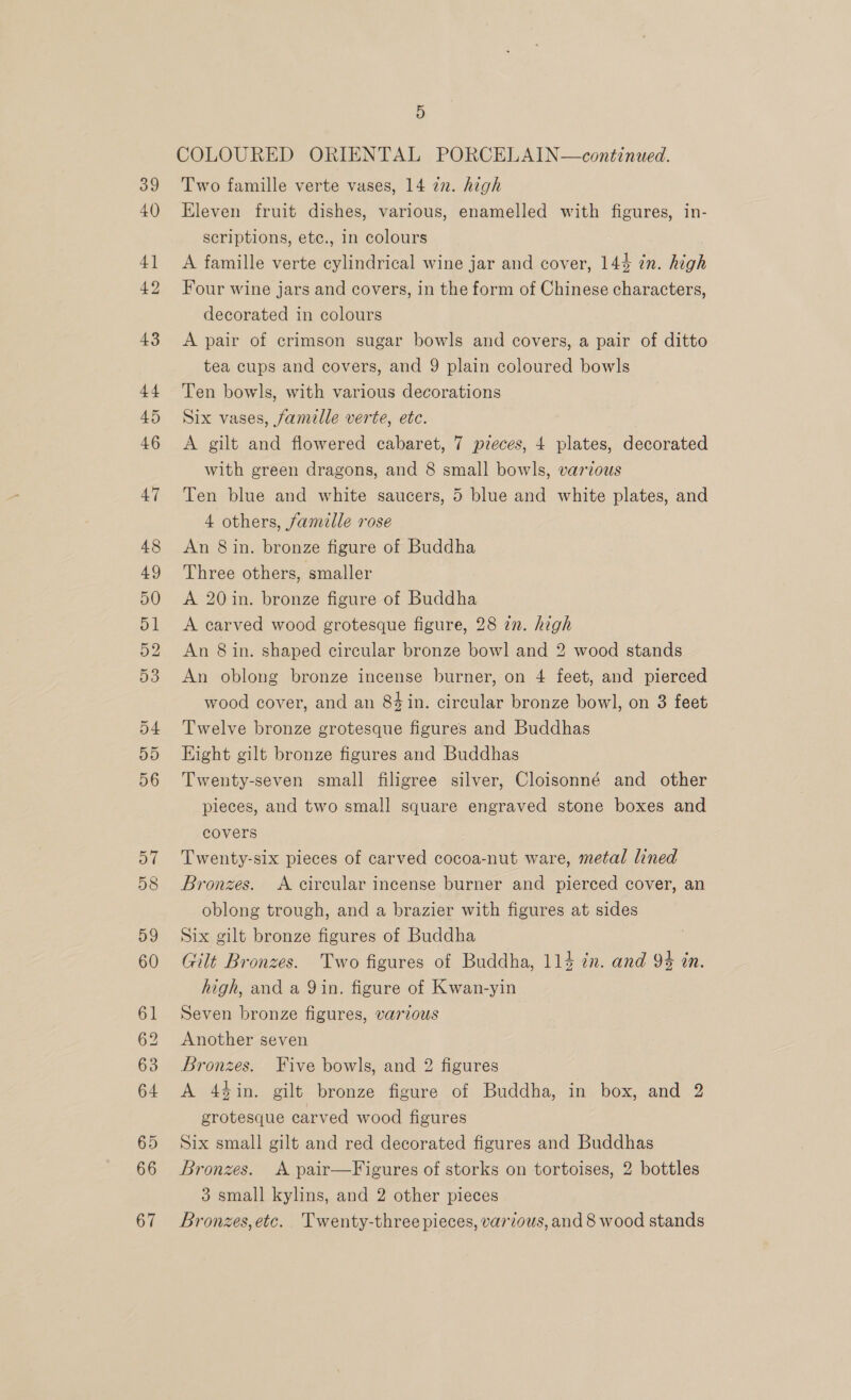 39 40) 63 4) COLOURED ORIENTAL PORCELAIN—continued. Two famille verte vases, 14 zn. high Eleven fruit dishes, various, enamelled with figures, in- scriptions, etc., in colours A famille verte cylindrical wine jar and cover, 144 in. high Four wine jars and covers, in the form of Chinese characters, decorated in colours A pair of crimson sugar bowls and covers, a pair of ditto tea cups and covers, and 9 plain coloured bowls Ten bowls, with various decorations Six vases, famille verte, etc. / A gilt and flowered cabaret, 7 pieces, 4 plates, decorated with green dragons, and 8 small bowls, varzous Ten blue and white saucers, 5 blue and white plates, and 4 others, famille rose An 8 in. bronze figure of Buddha Three others, smaller A 20 in. bronze figure of Buddha A carved wood grotesque figure, 28 2n. high An 8 in. shaped circular bronze bowl and 2 wood stands An oblong bronze incense burner, on 4 feet, and pierced wood cover, and an 84 in. circular bronze bowl, on 8 feet Twelve bronze grotesque figures and Buddhas Hight gilt bronze figures and Buddhas Twenty-seven small filigree silver, Cloisonné and other pieces, and two small square engraved stone boxes and covers Twenty-six pieces of carved cocoa-nut ware, metal lined Bronzes. A circular incense burner and pierced cover, an oblong trough, and a brazier with figures at sides Six gilt bronze figures of Buddha Gilt Bronzes. Two figures of Buddha, 114 én. and 94 in. high, and a 9 in. figure of Kwan-yin Seven bronze figures, various Another seven Bronzes. Five bowls, and 2 figures A 44in. gilt bronze figure of Buddha, in box, and 2 grotesque carved wood figures Six small gilt and red decorated figures and Buddhas Bronzes. A pair—Figures of storks on tortoises, 2 bottles 3 small kylins, and 2 other pieces