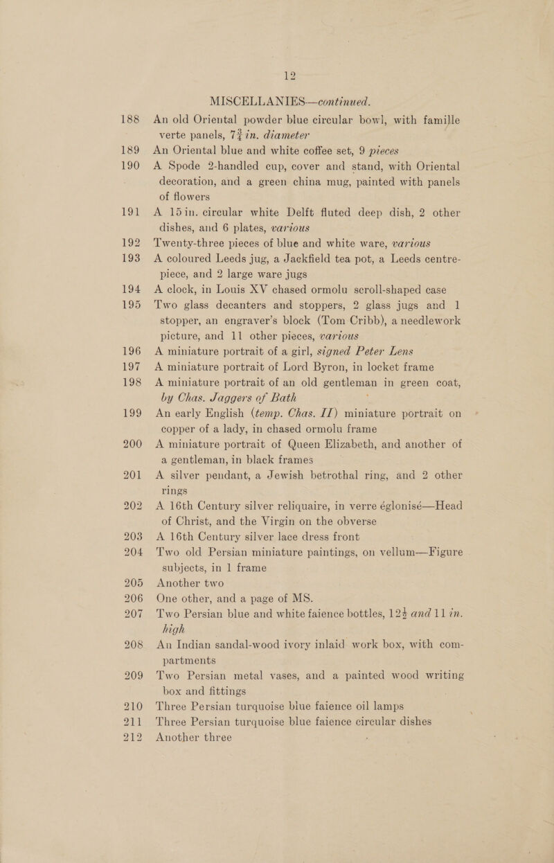 188 189 190 Lal bo b 12 MISCELLANIES—continued. An old Oriental powder blue circular bow], with famille verte panels, 7¢7n. diameter | An Oriental blue and white coffee set, 9 pzeces A Spode 2-handled cup, cover and stand, with Oriental decoration, and a green china mug, painted with panels of flowers A 15in. circular white Delft fluted deep dish, 2 other dishes, and 6 plates, various Twenty-three pieces of blue and white ware, various A coloured Leeds jug, a Jackfield tea pot, a Leeds centre- piece, and 2 large ware jugs A clock, in Louis XV chased ormolu scroll-shaped case Two glass decanters and stoppers, 2 glass jugs and 1 stopper, an engraver’s block (Tom Cribb), a needlework picture, and 11 other pieces, various A miniature portrait of a girl, stzgned Peter im A miniature portrait of Lord Byron, in locket frame A miniature portrait of an old gentleman in green coat, by Chas. Jaggers of Bath An early English (temp. Chas. If) miniature portrait on copper of a lady, in chased ormolu frame A miniature portrait of Queen Elizabeth, and another of a gentleman, in black frames A silver pendant, a Jewish betrothal ring, and 2 other rings | A 16th Century silver reliquaire, in verre églonisé—Head of Christ, and the Virgin on the obverse A 16th Century silver lace dress front Two old Persian miniature paintings, on vellum—Figure subjects, in 1 frame Another two One other, and a page of MS. Two Persian blue and white faience bottles, 124 and 11 7n. high An Indian sandal-wood ivory inlaid work box, with com- partments Two Persian metal vases, and a painted wood writing box and fittings Three Persian turquoise biue faience oil lamps Three Persian turquoise blue faience circular dishes Another three