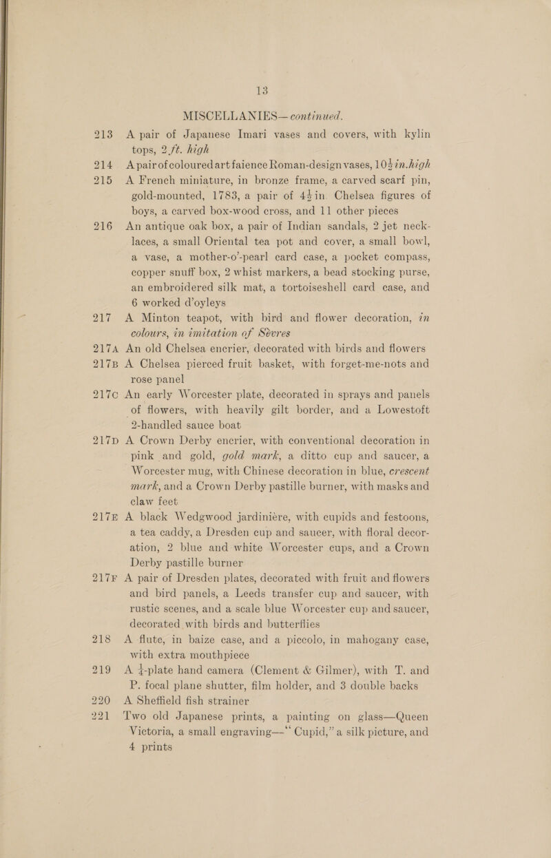 13 MISCELLANIES— continued. 213 A pair of Japanese Imari vases and covers, with kylin tops, 2.ft. high A pair of colouredart faience Roman-design vases, 10$7n.high 215 A French miniature, in bronze frame, a carved scarf pin, gold-mounted, 1783, a pair of 44in. Chelsea figures of 216 An antique oak box, a pair of Indian sandals, 2 jet neck- laces, a small Oriental tea pot and cover, a small bowl, a vase, a mother-o’-pearl card case, a pocket compass, copper snuff box, 2 whist markers, a bead stocking purse, an embroidered silk mat, a tortoiseshell card case, and 6 worked d’oyleys i 917 A Minton teapot, with bird and flower decoration, in colours, in tmitation of Sévres 2174 An old Chelsea encrier, decorated with birds and flowers 217B A Chelsea pierced fruit basket, with forget-me-nots and rose panel | 217c An early Worcester plate, decorated in sprays and panels of flowers, with heavily gilt border, and a Lowestoft 2-handled sauce boat 217p A Crown Derby encrier, with conventional decoration in pink and gold, gold mark, a ditto cup and saucer, a Worcester mug, with Chinese decoration in blue, crescent mark, and a Crown Derby pastille burner, with masks and claw feet 917m A black Wedgwood jardiniere, with cupids and festoons, a tea caddy, a Dresden cup and saucer, with floral decor- ation, 2 blue and white Worcester cups, and a Crown Derby pastille burner 217F A pair of Dresden plates, decorated with fruit and flowers and bird panels, a Leeds transfer cup and saucer, with rustic scenes, and a scale blue Worcester cup and saucer, decorated with birds and butterflies 218 A flute, in baize case, and a piccolo, in mahogany case, with extra mouthpiece 219 &lt;A 4-plate hand camera (Clement &amp; Gilmer), with T. and P. focal plane shutter, film holder, and 3 double backs 220 A Sheffield fish strainer 221 ‘Two old Japanese prints, a painting on glass—Queen Victoria, a small engraving— Cupid,” a silk picture, and 4 prints 