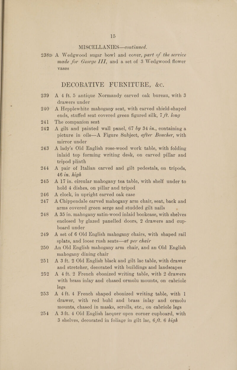  15 240 made for George 1IT, and a set of 3 Wedgwood flower DECORATIVE FURNITURE, &amp;c. drawers under A Hepplewhite mahogany seat, with carved shield-shaped ends, stuffed seat covered green figured silk, 7,/¢. long The companion seat A gilt and painted wall panel, 67 by 34 72n., containing a picture in oils—A Figure Subject, after Boucher, with mirror under A lady’s Old English rose-wood work table, with folding inlaid top forming writing desk, on carved pillar and tripod plinth A pair of Italian carved and gilt pedestals, on tripods, 46 in. high | A 17 in. circular mahogany tea table, with shelf under to hold 4 dishes, on pillar and tripod A clock, in upright carved oak case A Chippendale carved mahogany arm chair, seat, back and arms covered green serge and studded gilt nails A 35 in. mahogany satin-wood inlaid bookcase, with shelves enclosed by glazed panelled doors, 2 drawers and cup- board under A set of 6 Old English mahogany chairs, with shaped rail splats, and loose rush seats—at per chair An Old English mahogany arm chair, and an Old English mahogany dining chair A 3 ft. 2 Old English black and gilt lac table, with drawer and stretcher, decorated with buildings and landscapes A 4 ft. 2 French ebonized writing table, with 2 drawers with brass inlay and chased ormolu mounts, on cabriole legs A 4 ft. 4 French shaped ebonized writing table, with 1 drawer, with red buhl and brass inlay and ormolu mounts, chased in masks, scrolls, etc., on cabriole legs A 3ft. 4 Old English lacquer open corner cupboard, with 3 shelves, decorated in foliage in gilt lac, 6./¢. 6 high