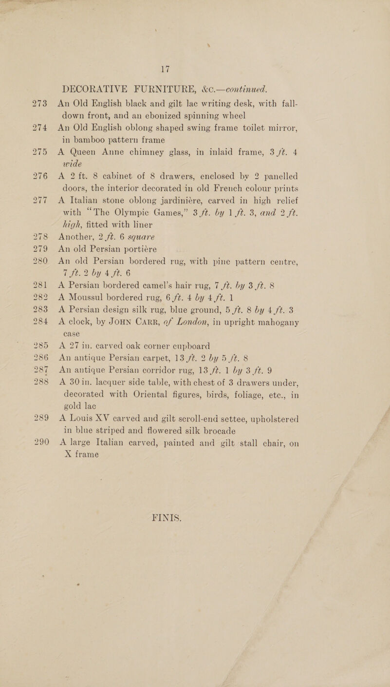 Go @ iO = bo bo bo bo Co @® He 9 LS bo Ww le CO Cf CO @w Cty Oo Cr 17 DECORATIVE FURNITURE, &amp;¢.—continued. An Old English black and gilt lac writing desk, with fall- down front, and an ebonized spinning wheel An Old English oblong shaped swing frame toilet mirror, in bamboo pattern frame A Queen Anne chimney glass, in inlaid frame, 3 /t. 4 wide A 2 ft. 8 cabinet of 8 drawers, enclosed by 2 panelled doors, the interior decorated in old French colour prints A Italian stone oblong jardiniére, carved in high relief with “The Olympic Games,” 3./t. by 1 /t. 3, and 2 ft. high, fitted with liner Another, 2 /¢. 6 square An old Persian portiére An old Persian bordered rug, with pine pattern centre, CHE by te6 A Persian bordered camel’s hair rug, 7 ft. by 3 ft. 8 A Moussul bordered rug, 6,/¢. 4 by 4 ft. 1 A Persian design silk rug, blue ground, 5 /¢. 8 by 4./t. 3 A clock, by JoHN Carr, ef London, in upright mahogany case A 27 in. carved oak corner cupboard An antique Persian carpet, 13 /¢. 2 by 5 /t. 8 An antique Persian corridor rug, 13 /¢. 1 by 3 ft. 9 A 30 in. lacquer side table, with chest of 3 drawers under, decorated with Oriental figures, birds, foliage, ete., in gold lac A Louis XV carved and gilt scroll-end settee, upholstered in blue striped and flowered silk brocade A large Italian carved, painted and gilt stall chair, on X frame FINIS.