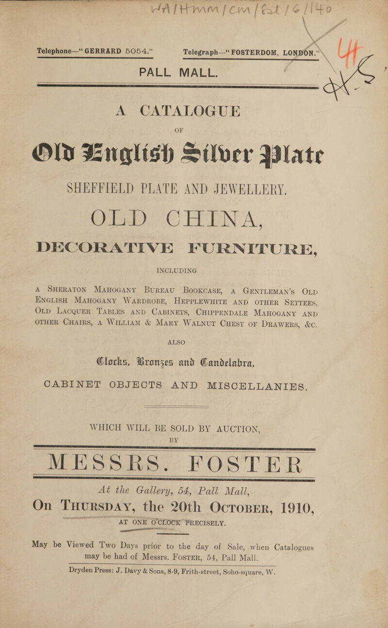  HATHmm [om / eat / 6 /l4¢o - Telephone—“‘ GERRARD 5054.” Telegraph—‘‘ FOSTERDOM, LONDON.” SS SSS ET CE SS OO AL TSS SS A BE OY SR ACES PALL MALL.    A CATALOGUE Old Bnglish Silver Bate SHEFFIELD PLATE AND JEWELLERY, OLD: CHINA, DECORATIVE FURNITURE, INCLUDING A SHERATON MAnoGANY Bureau Bookcasr, A GENTLEMAN’S OLD ENGLISH MAHOGANY WARDROBE, HEPPLEWHITE AND OTHER SETTEES, OLp LacQuEeR TABLES AND CABINETS, CHIPPENDALE MAHOGANY AND OTHER CHAIRS, A WILLIAM &amp; MAry WaALNut CHEST oF DRAWERS, &amp;C. ALSO Clocks, Bronzes and Candelabra, CABINET OBJECTS AND MISCELLANIES.   WHICH WILL BE SOLD BY AUCTION, BY | MESSRS. FOSTER At the Gallery, 54, Pall Mail, On THURSDAY, the 20th OcTroBER, 1910, AT ONE O'CLOCK PRECISELY. ie cceaalll      May be Viewed Two Days prior to the day of Sale, when Catalogues may be had of Messrs. Fosrsr, 54, Pall Mall. Dryden Press: J. Davy &amp; Sons, 8-9, Frith-street, Soho-square, W.