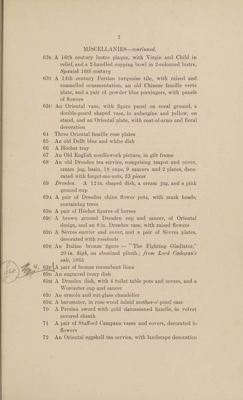  NEE ld ( MISCELLANIES-—continued. 63s A 16th century lustre plaque, with Virgin and Child in relief, and a 2-handled cupping bowl! in 2-coloured lustre, Spanish 16th century 63T A 14th century Persian turquoise tile, with raised and enamelled ornamentation, an old Chinese famille verte plate, and a pair of powder blue porringers, with panels of flowers 63u An Oriental vase, with figure panel on coral ground, a double-gourd shaped vase, in aubergine and yellow, on stand, and an Orieutal plate, with coat-of-arms and floral decoration 64 Three Oriental famille rose plates 65 An old Delft blue and white dish 66 <A Hochst tray 67 An Old English needlework picture, in gilt frame 68 An old Dresden tea service, comprising teapot and cover, cream jug, basin, 18 cups, 9 saucers and 2 plates, deco- rated with forget-me-nots, 33 pveces 69 Dresden. A 12in. shaped dish, a cream jug, and a pink ground cup 694 A pair of Dresden china flower pots, with mask heads, containing trees 69B A pair of Hochst figures of horses 69c A brown ground Dresden cup and saucer, of Oriental design, and an 8in. Dresden vase, with raised flowers 69p A Sevres sucrier and cover, and a pair of Sévres plates, decorated with rosebuds 69&amp; An Italian ‘bronze figure — “The Fighting Gladiator,” 20 in. high, on ebonized plinth; from Lord Cadogan’s sale, 1865 69F\A pair of bronze recumbent lions 69G An engraved ivory dish 69H A Dresden dish, with 4 toilet table pots and covers, and a Worcester cup and saucer 693 An ormolu and cut-glass chandelier 69K A barometer, in rose-wood inlaid mother-o’-pearl case 70 <A Persian sword with gold damascened handle, in velvet covered sheath 71 <A pair of Stafford Campana vases and covers, decorated in flowers 72 An Oriental eggshell tea service, with landscape decoration