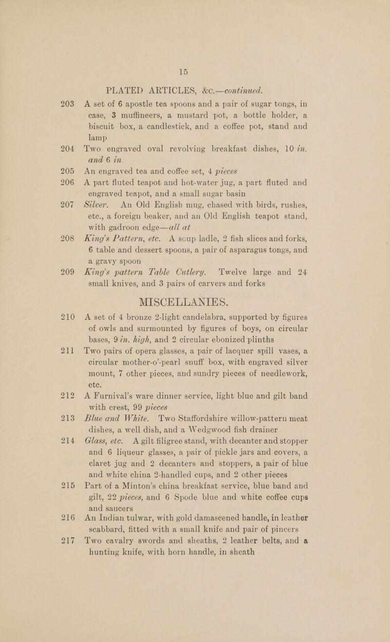 206 21 bS — ~T 15 PLATED ARTICLES, &amp;c.—continued. A set of 6 apostle tea spoons and a pair of sugar tongs, in case, 3 muffineers, a mustard pot, a bottle holder, a biscuit box, a candlestick, and a coffee pot, stand and lamp Two engraved oval revolving breakfast dishes, 10 zn. and 6 in. An engraved tea and coffee set, 4 pieces A part fluted teapot and hot-water jug, a part fluted and engraved teapot, and a small sugar basin Silver. An Old English mug, chased with birds, rushes, etc., a foreign beaker, and an Old English teapot stand, with gadroon edge—al/ at King’s Pattern, etc. A soup ladle, 2 fish slices and forks, 6 table and dessert spoons, a pair of asparagus tongs, and a gravy spoon King’s pattern Table Cutlery. Twelve large and 24 small knives, and 3 pairs of carvers and forks MISCELLANIES. A set of 4 bronze 2-light candelabra, supported by figures of owls and surmounted by figures of boys, on circular bases, 97in. high, and 2 circular ebonized plinths Two pairs of opera glasses, a pair of lacquer spill vases, a circular mother-o-pearl snuff box, with engraved silver mount, 7 other pieces, and sundry pieces of needlework, etc. A Furnival’s ware dinner service, light blue and gilt band with crest, 99 pieces Blue and White. Two Staffordshire willow-pattern meat dishes, a well dish, and a Wedgwood fish drainer Glass, etc. &lt;A gilt filigree stand, with decanter and stopper and 6 liqueur glasses, a pair of pickle jars and covers, a claret jug and 2 decanters and stoppers, a pair of blue and white china 2-handled cups, and 2 other pieces Part of a Minton’s china breakfast service, blue band and gilt, 22 pieces, and 6 Spode blue and white coffee cups and saucers An Indian tulwar, with gold damascened handle, in leather scabbard, fitted with a small knife and pair of pincers Two cavalry swords and sheaths, 2 leather belts, and a hunting knife, with horn handle, in sheath