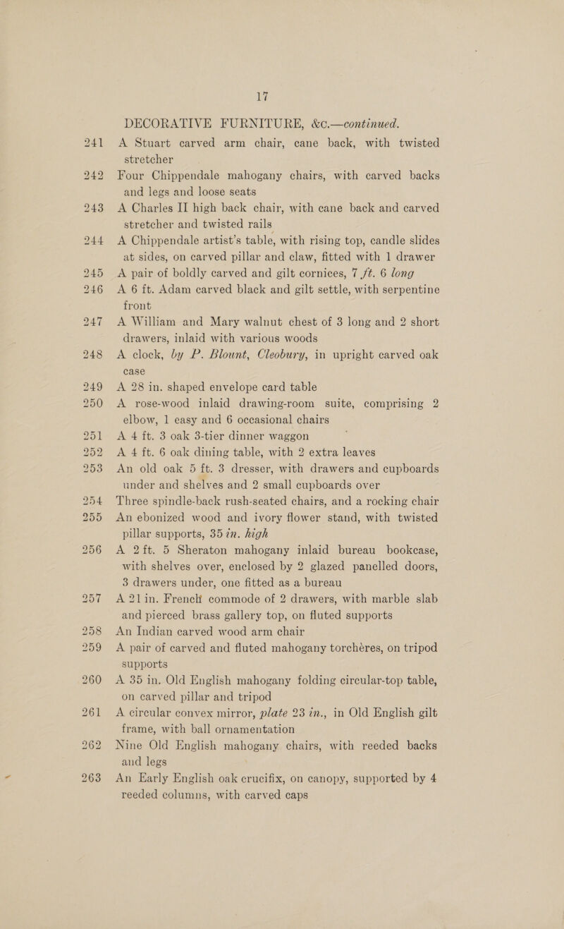 ie DECORATIVE FURNITURE, &amp;c.—continued. A Stuart carved arm chair, cane back, with twisted stretcher Four Chippendale mahogany chairs, with carved backs and legs and loose seats A Charles II high back chair, with cane back and carved stretcher and twisted rails A Chippendale artist’s table, with rising top, candle slides at sides, on carved pillar and claw, fitted with 1 drawer A pair of boldly carved and gilt cornices, 7 /¢. 6 long A 6 ft. Adam carved black and gilt settle, with serpentine front A William and Mary walnut chest of 3 long and 2 short drawers, inlaid with various woods A clock, by P. Blount, Cleobury, in upright carved oak case A 28 in. shaped envelope card table A rose-wood inlaid drawing-room suite, comprising 2 elbow, 1 easy and 6 occasional chairs A 4 ft. 3 oak 3-tier dinner waggon A 4 ft. 6 oak dining table, with 2 extra leaves An old oak 5 ft. 3 dresser, with drawers and cupboards under and shelves and 2 small cupboards over Three spindle-back rush-seated chairs, and a rocking chair An ebonized wood and ivory flower stand, with twisted pillar supports, 357n. high A 2 ft. 5 Sheraton mahogany inlaid bureau bookcase, with shelves over, enclosed by 2 glazed panelled doors, 3 drawers under, one fitted as a bureau A 2lin. French commode of 2 drawers, with marble slab and pierced brass gallery top, on fluted supports An Indian carved wood arm chair A pair of carved and fluted mahogany torchéres, on tripod supports A 35 in. Old English mahogany folding circular-top table, on carved pillar and tripod A circular convex mirror, plate 23 in., in Old English gilt frame, with ball ornamentation Nine Old English mahogany chairs, with reeded backs aud legs | An Early English oak crucifix, on canopy, supported by 4 reeded columns, with carved caps