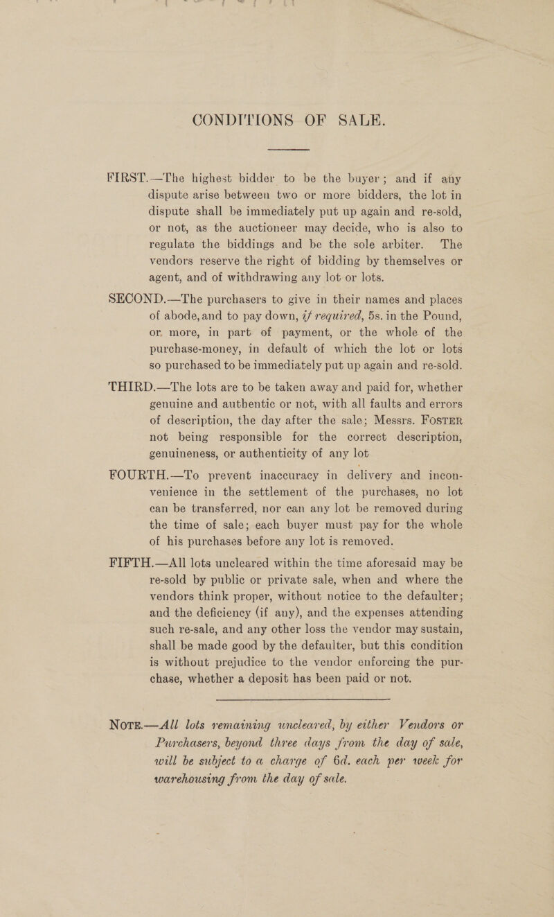 CONDITIONS OF SALE. FIRST.—The highest bidder to be the buyer; and if any dispute arise between two or more bidders, the lot in dispute shall be immediately put up again and re-sold, or not, as the auctioneer may decide, who is also to regulate the biddings and be the sole arbiter. The vendors reserve the right of bidding by themselves or agent, and of withdrawing any lot or lots. SECOND.—tThe purchasers to give in their names and places of abode, and to pay down, 7/ required, 5s. in the Pound, or. more, in part of payment, or the whole of the purchase-money, in default of which the lot or lots so purchased to be immediately put up again and re-sold. THIRD.—The lots are to be taken away and paid for, whether genuine and authentic or not, with all faults and errors of description, the day after the sale; Messrs. Foster not being responsible for the correct description, genuineness, or authenticity of any lot FOURTH.—To prevent inaccuracy in delivery and incon- venience in the settlement of the purchases, no lot can be transferred, nor can any lot be removed during the time of sale; each buyer must pay for the whole of his purchases before any lot is removed. FIFTH.—AlIl lots uncleared within the time aforesaid may be re-sold by public or private sale, when and where the vendors think proper, without notice to the defaulter; and the deficiency (if any), and the expenses attending such re-sale, and any other loss the vendor may sustain, shall be made good by the defaulter, but this condition is without prejudice to the vendor enforcing the pur- chase, whether a deposit has been paid or not. NotTe.—All lots remaining wneleared; by etther Vendors or Purchasers, beyond three days from the day of sale, will be subject to a charge of 6d. each per week for warehousing from the day of sale.