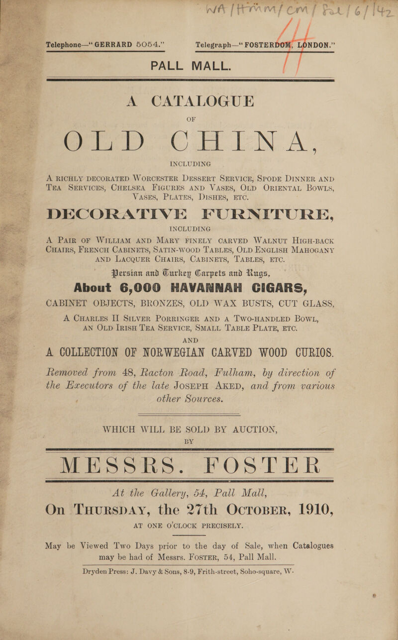     ff Telegraph— FOSTERDOM, LONDON.” PALL MALL. Py   A CATALOGUE erp CHINA. INCLUDING A RICHLY DECORATED WORCESTER DESSERT SERVICE, SPODE DINNER AND TEA SERVICES, CHELSEA FIGURES AND VASES, OLD ORIENTAL BOWLS, VASES, PLATES, DISHES, ETC. DECORATIVE FURNITURE, INCLUDING A PAIR OF WILLIAM AND MARY FINELY CARVED WALNUT HIGH-BACK CHAIRS, FRENCH CABINETS, SATIN-WoOOD TABLES, OLD ENGLISH MAHOGANY AND LACQUER CHAIRS, CABINETS, TABLES, ETC. Persian and Curkey Carpets and Rugs, About 6,000 HAVANNAH GIGARS, CABINET OBJECTS, BRONZES, OLD WAX BUSTS, CUT GLASS, A CHARLES IT SILVER PORRINGER AND A TWO-HANDLED BOWL, AN OLD IRISH TEA SERVICE, SMALL TABLE PLATE, ETC. AND A COLLECTION OF NORWEGIAN CARVED WOOD CURIOS. fiemoved from 48, Racton Road, Fulham, by direction of the Hxecutors of the late JosEPH AKED, and from various other Sources.  WHICH WILL BE SOLD BY AUCTION, BY MESSRS. FOSTER At the Gallery, 54, Pall Mali, On THURSDAY, the 27th OcrosBer, 1910, AT ONE O'CLOCK PRECISELY.        May be Viewed Two Days prior to the day of Sale, when Catalogues may be had of Messrs. Foster, 54, Pall Mall. Dryden Press: J. Davy &amp; Sons, 8-9, Frith-street, Soho-square, W-