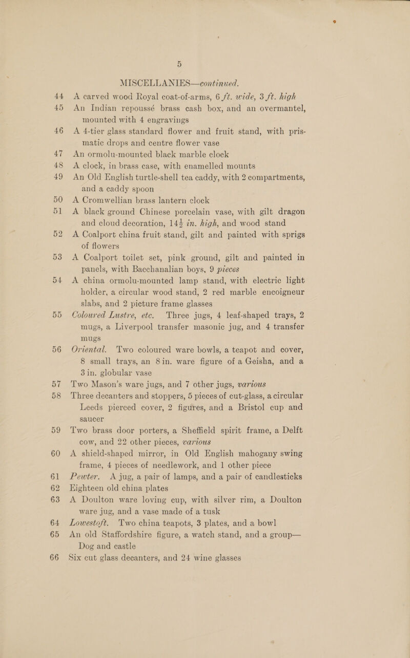 44 45 5D 56 57 58 D9 60 61 62 63 64 65 66 D MISCELLANIES—continued. A carved wood Royal coat-of-arms, 6 ft. wide, 3 ft. high An Indian repoussé brass cash box, and an overmantel, mounted with 4 engravings A 4-tier glass standard flower and fruit stand, with pris- matic drops and centre flower vase An ormolu-mounted black marble clock A clock, in brass case, with enamelled mounts An Old English turtle-shell tea caddy, with 2 compartments, and a caddy spoon A Cromwellian brass lantern clock A black ground Chinese porcelain vase, with gilt dragon and cloud decoration, 144 in. high, and wood stand A Coalport china fruit stand, gilt and painted with sprigs of flowers A Coalport toilet set, pink ground, gilt and painted in panels, with Bacchanalian boys, 9 pzeces A china ormolu-mounted lamp stand, with electric light holder, a circular wood stand, 2 red marble encoigneur slabs, and 2 picture frame glasses Coloured Lustre, etc. Three jugs, 4 leaf-shaped trays, 2 mugs, a Liverpool transfer masonic jug, and 4 transfer mugs Oriental. Two coloured ware bowls, a teapot and cover, 8 small trays, an 8in. ware figure of a Geisha, and a 3in. globular vase Two Mason’s ware jugs, and 7 other jugs, various Three decanters and stoppers, 5 pieces of cut-glass, a circular Leeds pierced cover, 2 figures, and a Bristol cup and saucer Two brass door porters, a Sheffield spirit frame, a Delft cow, and 22 other pieces, various A shield-shaped mirror, in Old English mahogany swing frame, 4 pieces of needlework, and 1 other piece Pewter. A jug, a pair of lamps, and a pair of candlesticks Highteen old china plates A Doulton ware loving cup, with silver rim, a Doulton ware jug, and a vase made of a tusk Lowestoft. 'Two china teapots, 3 plates, and a bow] An old Staffordshire figure, a watch stand, and a group— Dog and castle Six cut glass decanters, and 24 wine glasses