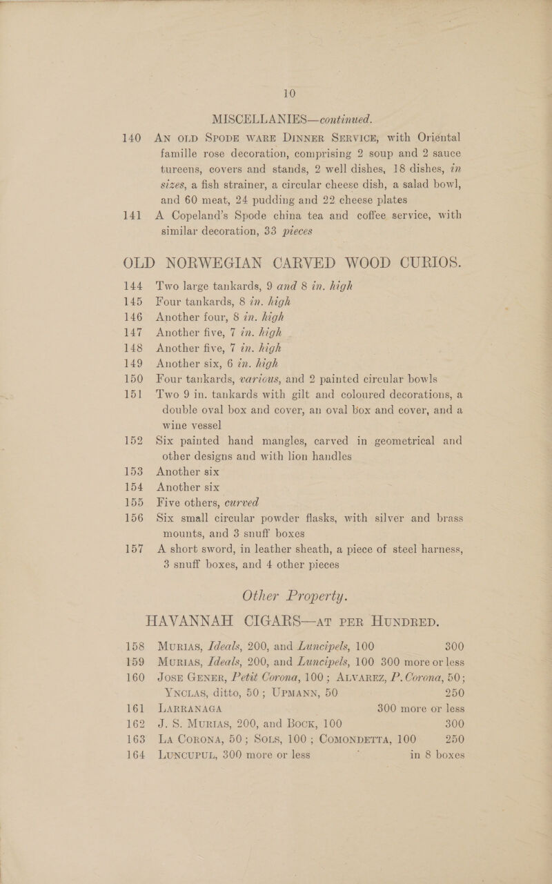 MISCELLANIES—continued. 140 AN oLD SPODE WARE DINNER SERVICE, with Oriéntal famille rose decoration, comprising 2 soup and 2 sauce tureens, covers and stands, 2 well dishes, 18 dishes, zn sizes, a fish strainer, a circular cheese dish, a salad bowl, and 60 meat, 24 pudding and 22 cheese plates 141 A Copeland’s Spode china tea and coffee service, with similar decoration, 33 pieces OLD NORWEGIAN CARVED WOOD CURIOS. 144 Two large tankards, 9 and 8 in. high 145 Four tankards, 8 in. high 146 Another four, 8 zn. high 147 Another five, 7 7n. high 148 Another five, 7 in. high 149 Another six, 6 in. high 150 Four tankards, various, and 2 painted circular bow]s 151 ‘Two 9 in. tankards with gilt and coloured decorations, a double oval box and cover, an oval box and cover, and a wine vessel 152 Six painted hand mangles, carved in geometrical and other designs and with lion handles 153 Another six ae 154 Another six : 155 Five others, curved , 156 Six small circular powder flasks, with silver and brass mounts, and 3 snuff boxes 157 A short sword, in leather sheath, a piece of steel harness, 3 snuff boxes, and 4 other pieces 3 Other Property. HAVANNAH CIGARS—ar per HUNDRED. 158 Murtias, Jdeals, 200, and Luncipels, 100 300 159 Muortas, /deals, 200, and Luncipels, 100 300 more or less 160 Josr Gener, Petit Corona, 100; ALVAREZ, P. Corona, 50; YNCLAS, ditto, 50; UPMANN, 50 250 161 LARRANAGA 300 more or less 162 J.S. MurtAs, 200, and Bock, 100 300 163 La Corona, 50; Sors, 100; ComonpeErra, 100 250 164 LUNCUPUL, 300 more or less in 8 boxes