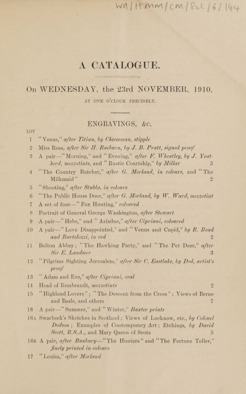 A CATALOGUE.   LOT SS} PRS le ue 16B 17 AT ONE O'CLOCK: PRECISELY. ENGRAVINGS, &amp;c. “Venus,” after Titian, by Cheeseman, stipple Miss Rosa, after Sir H. Raeburn, by J. B. Pratt, signed proof A pair-— Morning,” and “ Evening,” after '. Wheatley, by J. Yeat- herd, mezzotints, and “ Rustic Courtship,” by Millar 3 “The Country Butcher,” after G. Morland, in colours, and “The Milkmaid ” Ys “Shooting,” after Stubbs, in colours “The Public House Door,” after G. Morland, by W. Ward, mezzotint b] A set of four—‘ Fox Hunting,” coloured Portrait of General George Washington, after Stewart A pair—‘ Hebe,” and “ Ariadne,” after Cipriani, coloured A pair—‘‘ Love Disappointed,” and “Venus and Cupid,” by R. Read and Bartoloza, in red 2 Bolton Abbey; “The Hawking Party,’ and “The Pet Deer,” after Sir f. Landseer 3 “Pilgrims Sighting Jerusalem,” after Sir.C. Eastlake, by Dod, artist’s proof “Adam and Eve,” after Cipriani, oval Head of Rembrandt, mezzotints sy “Highland Lovers”; “The Descent from the Cross”; Views of Berne and Basle, and others 7 A pair—‘ Summer,” and “ Winter,” Baater prints Swarbeck’s Sketches in Scotland; Views of Lucknow, etc., by Colonel Dodson ; Examples of Contemporary Art; Etchings, by David Scott, R.S.A., and Mary Queen of Scots 5 A pair, after Bunbury— The Hunters” and “The Fortune Teller,” jinely printed in colours “Louisa,” after Morland