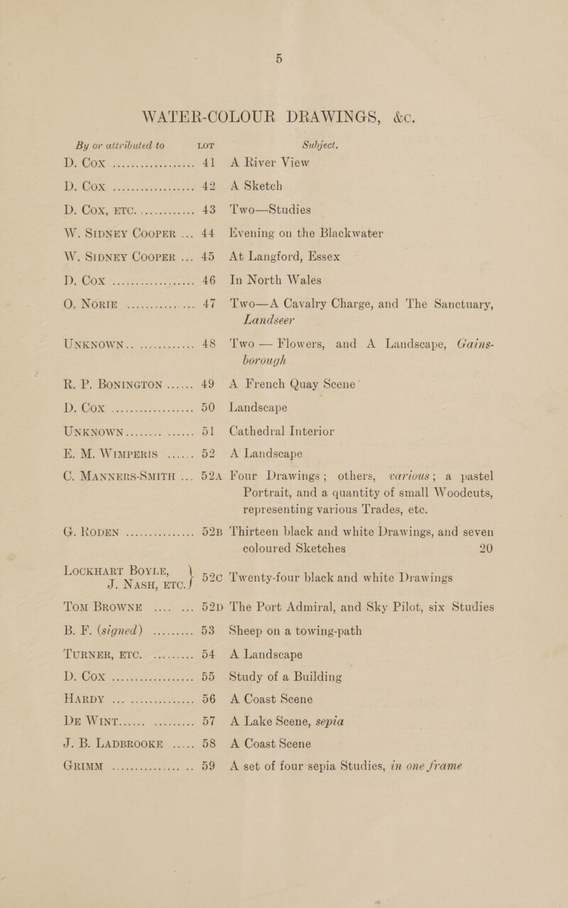 1 SO 0s. Cae ai ee Pe 4] Po NEON et. egies 42 BOCOM BIOs rpc. Asgssss 43 W. SIDNEY Cooper ... 44 W. SIDNEY COOPER ... 45 PONS ese) rarer 46 Ee ANOBUG wa vce yur) Ss 47 UN ICN ONIN) ec deca 48 hat. BONINGTON ...... 49 1 ie SS a ee ee 50 UNKHOWN .............5. ay EK. M. WIMPERIS ...... 52 C. MANNERS-SMITH ... 52A Cy ROUEN i.e es Se. 523 LOCKHART BoyLg, } 52C J. NASH, ETC. Tom BROWNE .... ... 52D BF. (signed) >... 53 TURNER. BIO 07 oc Sis. cc 54 BE ie on oie atc ao, DD Ey, 9a. ok) Gare oe 56 UNE oe Skok Bik J. B. LADBROOKE ..... 58 C50. See, 59 A River View A Sketch Two—Studies Kvening on the Blackwater At Langford, Essex In North Wales Two—A Cavalry Charge, and The Sanctuary, Landseer Two — Flowers, and A Landscape, Gains- borough A French Quay Scene Landscape Cathedral Interior A Landscape others, various; a pastel Portrait, and a quantity of small Woodcuts, representing various Trades, ete. Four Drawings ; Thirteen black and white Drawings, and seven coloured Sketches 20 ‘Twenty-four black and white Drawings The Port Admiral, and Sky Pilot, six Studies Sheep on a towing-path A Landscape Study of a Building | A Coast Scene A Lake Scene, sepia A Coast Scene A set of four sepia Studies, 7x one frame