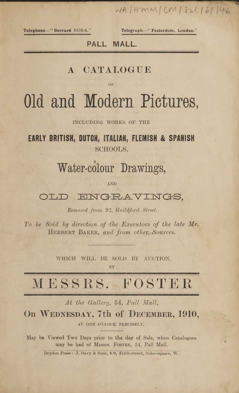  Telephone—‘‘ Gerrard 5054.” Telegraph—‘* Fosterdom, London.” PALL MALL.   A CATALOGUE Old and Modern Pictures, INCLUDING WORKS OF THE EARLY BRITISH, DUTCH, ITALIAN, FLEMISH &amp; SPANISH SCHOOLS, Water-colour Drawings, AND (iio oN C7 AV TIN Cake, Removed from 92, Guildford Street. To be Sold by direction of the Hxuecutors of the late Mr. HERBERT BAKER, and from other. Sowrces.   WHICH WILL BE SOLD BY AUCTION, BY M Ss. FO At the Gallery, 54, Pall Mail, On WEDNESDAY, 7th of DECEMBER, 1910, AT ONE OCLOCK PRECISELY.       May be Viewed T'wo Days prior to the day of Sale, when Catalogues may be had of Messrs. Fosrrr, 54, Pall Mall.  Dryden Press: J. Davy &amp; Sons, 8-9, Frith-street, Soho-square, WwW.