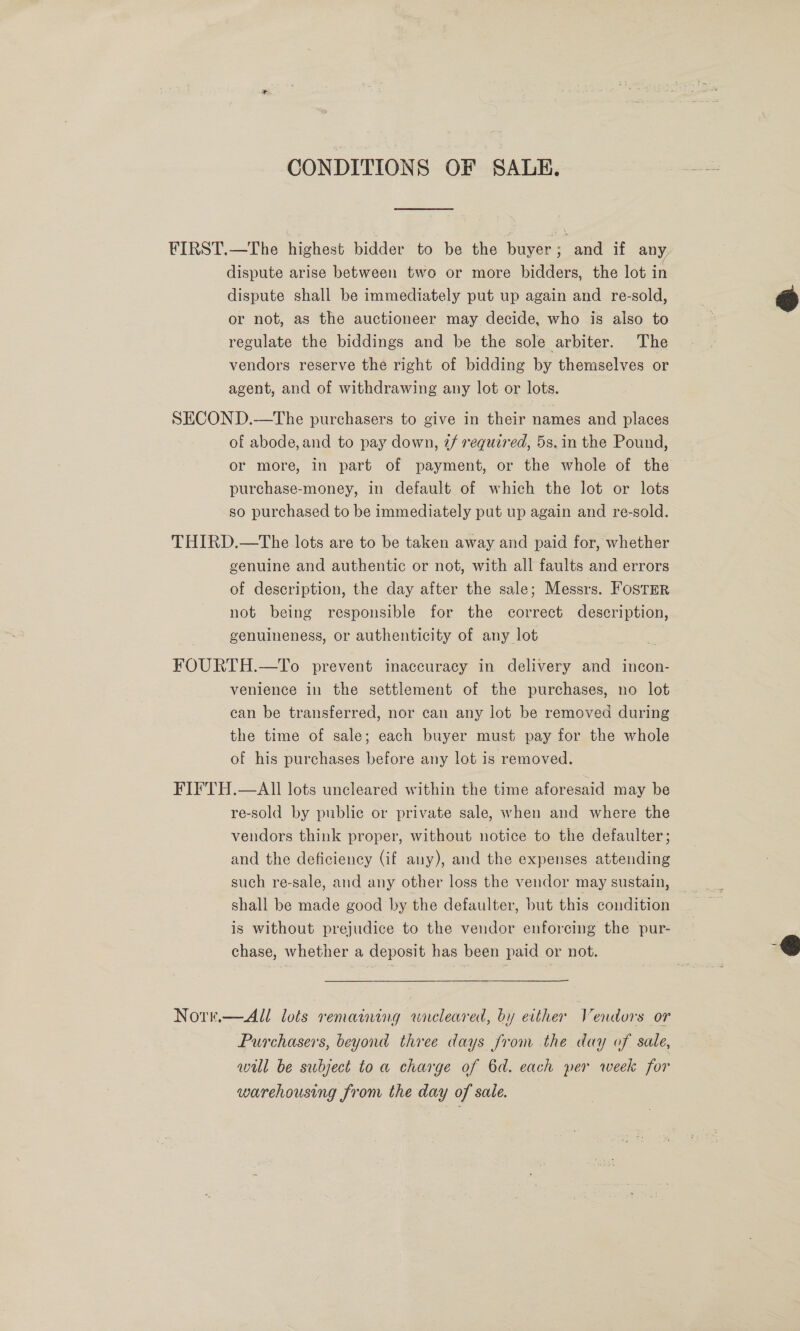 CONDITIONS OF SALE. FIRST.—The highest bidder to be the buyer; and if any dispute arise between two or more bidders, the lot in dispute shall be immediately put up again and re-sold, or not, as the auctioneer may decide, who is also to regulate the biddings and be the sole arbiter. The vendors reserve the right of bidding by themselves or agent, and of withdrawing any lot or lots.  SECOND.—The purchasers to give in their names and places of abode, and to pay down, 7/ required, 5s. in the Pound, or more, in part of payment, or the whole of the purchase-money, in default of which the lot or lots so purchased to be immediately put up again and re-sold. THIRD.—The lots are to be taken away and paid for, whether genuine and authentic or not, with all faults and errors of description, the day after the sale; Messrs. Foster not being responsible for the correct description, genuineness, or authenticity of any lot FOURTH.—To prevent inaccuracy in delivery and incon- venience in the settlement of the purchases, no lot. can be transferred, nor can any lot be removed during. the time of sale; each buyer must pay for the whole of his purchases before any lot is removed. FIFTH.—All lots uncleared within the time aforesaid may be re-sold by public or private sale, when and where the vendors think proper, without notice to the defaulter; and the deficiency (if any), and the expenses attending such re-sale, and any other loss the vendor may sustain, shall be made good by the defaulter, but this condition is without prejudice to the vendor enforcing the pur- chase, whether a deposit has been paid or not.  Norr.—All lots remaining wraeleared, by either Vendors or Purchasers, beyond three days from the day of sale, wil be subject to a charge of 6d. each per week for warehousing from the day of sale.