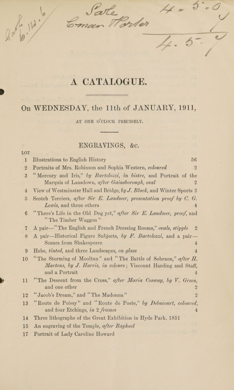 A CATALOGUE. LOT 10 AT ONE O'CLOCK PRECISELY,  ENGRAVINGS, &amp;c. Illustrations to English History 56 Portraits of Mrs. Robinson and Sophia Western, coloured 2 “Mercury and Iris,” by Bartolozzi, in bistre, and Portrait of the Marquis of Lansdown, after Gainsborough, oval 2 View of Westminster Hall and Bridge, by J. Bluck, and Winter Sports 2 Scotch Terriers, after Sir EH. Landseer, presentation proof by C. G. Lewis, and three others 4 ‘“There’s Life in the Old Dog yet,” after Sir H. Landseer, proof, and “The Timber Waggon ” A pair— The English and French Dressing Rooms,” ovals, stipple 2 A pair—Historical Figure Subjects, by #. Bartolozzi, and a pair-— Scenes from Shakespeare 4. Hebe, ¢2nted, and three Landscapes, on glass 4 ‘The Storming of Mooltan” and “The Battle of Sobraon,” after H. Martens, by J. Harris, in colours; Viscount Harding and Staff, and a Portrait 4, “The Descent from the Cross,” after Maria Cosway, by V. Green, and one other 9 “ Jacob’s Dream,” and “The Madonna” 9 ‘“Route de Poissy” and “Route de Poste,” by Debucourt, coloured, and four Etchings, 7n 2 frames 4, Three lithographs of the Great Exhibition in Hyde Park, 1851 An engraving of the Temple, after Raphael Portrait of Lady Caroline Howard