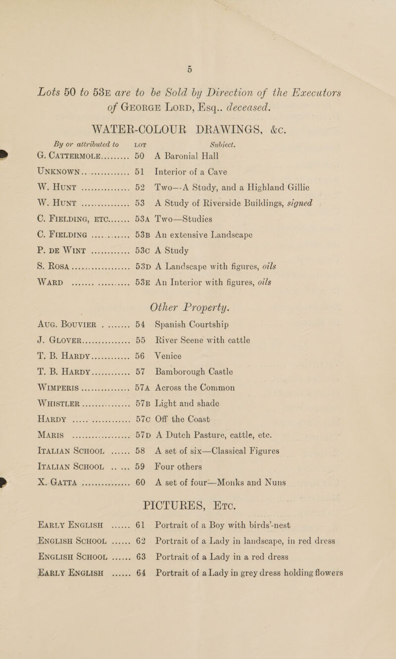 Lots 50 to 588 are to be Sold by Direction of the Hxecutors of GEORGE LorD, Esq.. deceased. WATER-COLOUR DRAWINGS, &amp;c. By or attributed to LOT Subiect. G. CATTERMOLE......... 50 A Baronial Hall UNKNOWN ..0. 5. 0c.sccee: 51 Interior of a Cave WE icc cksnssscines 52 Two—-A Study, and a Highland Gillie WONG, focciviev iy cccon 53 &lt;A Study of Riverside Buildings, signed C Fipi DING. BEC o...: 534 Two—Studies ©, PRESEDING 2 .55.4.5.6¢: 53B An extensive Landscape BEDE WINNT eeciec ss. es 53c A Study RO Me 4 hone dete cose 53p A Landscape with figures, ozls WARD os..005 Sopsscsene OOH An Interior with ficures, ovls Other Property. Ave: BOUVIER ¢ 220.22 54 Spanish Courtship eA TO VIER yo shots eatin’ 3 55 River Scene with cattle Seal baal Got 3) gia 56 Venice Te EDAD Y 8,09 oon 57 Bamborough Castle WUMPERIS 25; ixass sexes: 574 Across the Common WHIsTLER «00.2008: . 57B Light and shade PERI |. Suse en eee 570 Off the Coast AOS 52 ceases oped 57D A Dutch Pasture, cattle, ete. PEALIAN SCHOOL .....c. 58 A set of six—Classical Figures ITALIAN SCHOOL .. ... 59 Jour others Ke lA sie age utente 60 A set of four—Monks and Nuns PICTURES, Etc. JUARLY ENGLISH &lt;..... 61 Portrait of a Boy with birds’-nest ENGLISH SCHOOL ...... 62 Portrait of a Lady in landscape, in red dress ENGLISH SCHOOL ...... 63 Portrait of a Lady in a red dress EARLY ENGLISH ...... 64 Portrait of a Lady in grey dress holding flowers