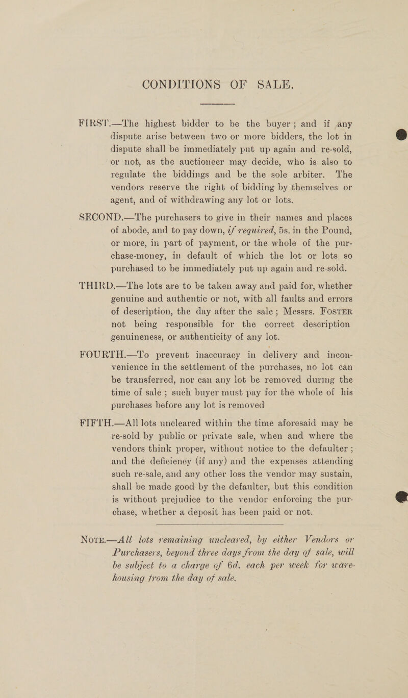 CONDITIONS OF SALE. FIRST.—The highest bidder to be the buyer; and if any dispute arise between two or more bidders, the lot in dispute shall be immediately put up again and re-sold, ‘or not, as the auctioneer may decide, who is also to regulate the biddings and be the sole arbiter. The vendors reserve the right of bidding by themselves or agent, and of withdrawing any lot or lots. SECOND.—the purchasers to give in their names and places of abode, and to pay down, 2/ required, 5s. in the Pound, or more, ii part of payment, or the whole of the pur- chase-money, in default of which the lot or lots so purchased to be immediately put up again and re-sold. THIRD.—The lots are to be taken away and paid for, whether genuine and authentic or not, with all faults and errors of description, the day after the sale; Messrs. Foster not being responsible for the correct description genuineness, or authenticity of any lot. FOURTH.—To prevent inaccuracy in delivery and incon- venience in the settlement of the purchases, no iot can be transferred, nor can any lot be removed during the time of sale ; such buyer must pay for the whele of his purchases before any lot is removed FIF'TH.—AII lots uncleared within the time aforesaid may be re-sold by public or private sale, when and where the vendors think proper, without notice to the defaulter ; and the deficiency (if any) and the expenses attending such re-sale, and any other loss the vendor may sustain, shall be made good by the defaulter, but this condition is without prejudice to the vendor enforcing the pur- chase, whether a deposit has been paid or not. a  Note.—All lots remaining wncleared, by either Vendors or Purchasers, beyond three days from the day of sale, will be subject to a charge of 6d. each per week for ware- housing trom the day of sale.  