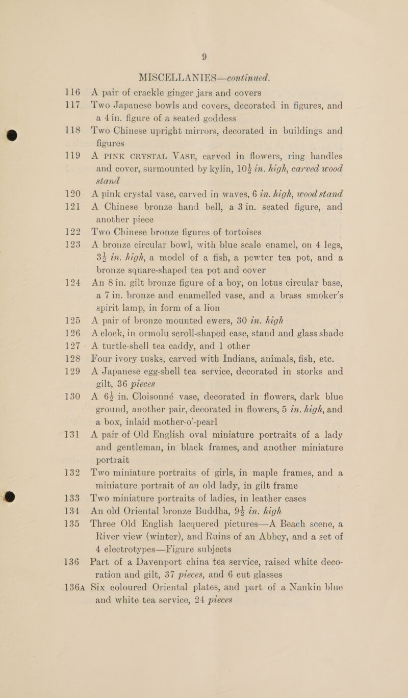 131 132 133 134 135 136 9 MISCELLANIES—continued. A pair of crackle ginger jars and covers T'wo Japanese bowls and covers, decorated in figures, and a 4in. figure of a seated goddess Two Chinese upright mirrors, decorated in buildings and figures A PINK CRYSTAL VAS#, carved in flowers, ring handles and cover, surmounted by kylin, 105 in. high, carved wood stand A pink crystal vase, carved in waves, 6 in. high, wood stand A Chinese bronze hand bell, a 3in. seated figure, and another piece Two Chinese bronze figures of tortoises | A bronze circular bowl, with blue scale enamel, on 4 legs, 34 in. high, a model of a fish, a pewter tea pot, and a bronze square-shaped tea pot and cover An 8 in. gilt bronze figure of a boy, on lotus circular base, a Tin. bronze and enamelled vase, and a brass smoker’s spirit lamp, in form of a lion , | A pair of bronze mounted ewers, 30 zn. high A clock, in ormolu scroll-shaped case, stand and glass shade A turtle-shell tea caddy, and 1 other Four ivory tusks, carved with Indians, animals, fish, ete. A Japanese egg-shell tea service, decorated in storks and gilt, 36 pzeces A 6% in. Cloisonné vase, decorated in flowers, dark blue ground, another pair, decorated in flowers, 5 7n. high, and a box, inlaid mother-o-pearl A pair of Old English oval miniature portraits of a lady and gentleman, in black frames, and another miniature portrait Two miniature portraits of girls, in maple frames, and a miniature portrait of an old lady, in gilt frame Two miniature portraits of ladies, in leather cases An old Oriental bronze Buddha, 94 in. high Three Old English lacquered pictures—A. Beach scene, a River view (winter), aud Ruins of an Abbey, and a set of 4 electrotypes—Figure subjects Part of a Davenport china tea service, raised white deco- ration and gilt, 37 pieces, and 6 cut glasses and white tea service, 24 pieces