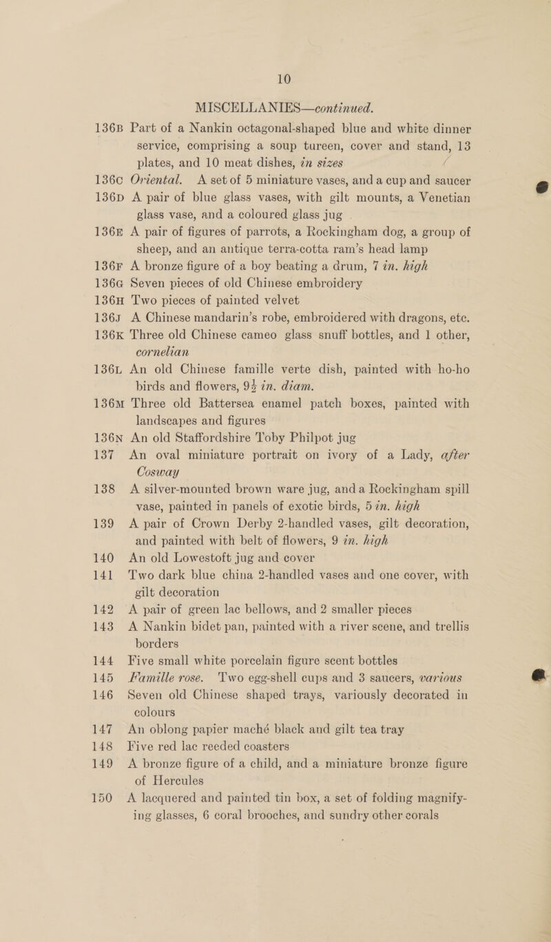 MISCELLANIES—continued. 136B Part of a Nankin octagonal-shaped blue and white dinner service, comprising a soup tureen, cover and stand, 13 plates, and 10 meat dishes, 2 sizes G 1360 Oriental. <A set of 5 miniature vases, and a cup and saucer 1386p A pair of blue glass vases, with gilt mounts, a Venetian glass vase, and a coloured glass jug . 1368 A pair of figures of parrots, a Rockingham dog, a group of sheep, and an antique terra-cotta ram’s head lamp 136F A bronze figure of a boy beating a drum, 7 in. high 136G Seven pieces of old Chinese embroidery 136H Two pieces of painted velvet 136s A Chinese mandarin’s robe, embroidered with dragons, ete. 136K Three old Chinese cameo glass snuff bottles, and 1 other, cornelian 136L An old Chinese famille verte dish, painted with ho-ho birds and flowers, 94 7n. diam. 136M Three old Battersea enamel patch boxes, painted with landscapes and figures 136N An old Staffordshire Toby Philpot jug 137 An oval miniature portrait on ivory of a Lady, after Cosway 138 A silver-mounted brown ware jug, anda Rockingham spill vase, painted in panels of exotic birds, 57n. high 139 A pair of Crown Derby 2-handled vases, gilt decoration, and painted with belt of flowers, 9 in. high 140 <An old Lowestoft jug and cover — 141 Two dark blue china 2-handled vases and one cover, with gilt decoration 142 <A pair of green lac bellows, and 2 smaller pieces 143. A Nankin bidet pan, painted with a river scene, and trellis borders 144 Five small white porcelain figure scent bottles 145 Famille rose. ‘Two egg-shell cups and 3 saucers, various 146 Seven old Chinese shaped trays, variously decorated in colours 147 An oblong papier maché black and gilt tea tray 148 Five red lac reeded coasters 149 <A bronze figure of a child, and a miniature bronze figure of Hercules ! 150 <A lacquered and painted tin box, a set of folding magnify- ing glasses, 6 coral brooches, and sundry other corals 