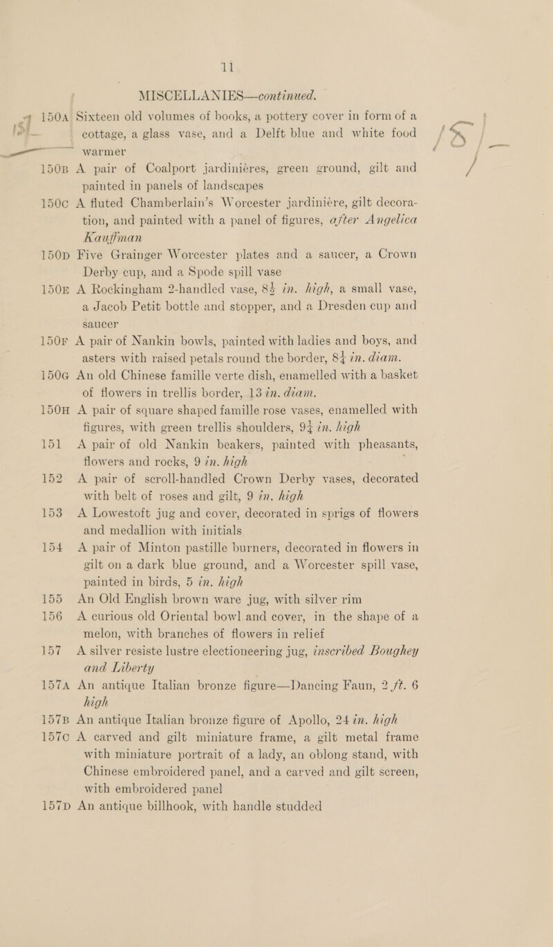 150D 1505 il MISCELLANIES—continued. Sixteen old volumes of books, a pottery cover in form of a cottage, a glass vase, and a Delft blue and white food A pair of Coalport jardiniéres, green ground, gilt and painted in panels of landscapes A fluted Chamberlain’s Worcester jardiniére, gilt decora- tion, and painted with a panel of figures, after Angelica Kaufiman Five Grainger Worcester plates and a saucer, a Crown Derby cup, and a Spode spill vase A Rockingham 2-handled vase, 84 in. high, a small vase, a Jacob Petit bottle and stopper, and a Dresden cup and saucer 1506 150H 157B 157¢c 157D asters with raised petals round the border, 84 2. diam. An old Chinese famille verte dish, enamelled with a basket of flowers in trellis border, 13 72. diam. A pair of square shaped famille rose vases, enamelled with figures, with green trellis shoulders, 94 in. high A pair of old Nankin beakers, painted with pheasants, flowers and rocks, 9 in. high ; A pair of scroll-handled Crown Derby vases, decorated with belt of roses and gilt, 9 7n. high A Lowestoft jug and cover, decorated in sprigs of flowers and medallion with initials A pair of Minton pastille burners, decorated in flowers in gilt on a dark blue ground, and a Worcester spill vase, painted in birds, 5 in. high An Old English brown ware jug, with silver rim A curious old Oriental bowl and cover, in the shape of a melon, with branches of flowers in relief A silver resiste lustre electioneering jug, ¢nscribed Boughey and Liberty An antique Italian bronze figure—Dancing Faun, 2 /t. 6 high An antique Italian bronze figure of Apollo, 24 in. high A carved and gilt miniature frame, a gilt metal frame with miniature portrait of a lady, an oblong stand, with Chinese embroidered panel, and a carved and gilt screen, with embroidered panel An antique billhook, with handle studded