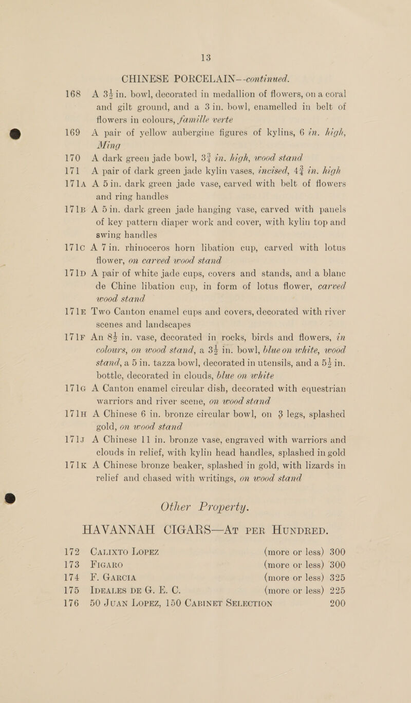 CHINESE PORCELAIN-—-continued. 168 <A 34in. bowl, decorated in medallion of flowers, ona coral and gilt ground, and a 3in. bowl, enamelled in belt of flowers in colours, famille verte 169 A pair of yellow aubergine figures of kylins, 6 zn. high, Ming 170 A dark green jade bowl, 3? én. high, wood stand 171 A pair of dark green jade kylin vases, ¢ncised, 4% in. high 1714 A 5in. dark green jade vase, carved with belt of flowers and ring handles 1718 A din. dark green jade hanging vase, carved with panels of key pattern diaper work and cover, with kylin top and swing handles 171c A Tin. rhinoceros horn libation cup, carved with lotus flower, on carved wood stand 171D A pair of white jade cups, covers and stands, and a blanc de Chine libation cup, in form of lotus flower, carved wood stand 171£ Two Canton enamel cups and covers, decorated with river scenes and landscapes 171F An 84 in. vase, decorated in rocks, birds and flowers, 7n colours, on wood stand, a 34 in. bow], blue on white, wood stand, a 5 in. tazza bowl, decorated in utensils, and a 54 in. bottle, decorated in clouds, blue on white 171a A Canton enamel circular dish, decorated with equestrian warriors and river scene, on wood stand 171H A Chinese 6 in. bronze circular bowl, on 3 legs, splashed gold, on wood stand 1713 A Chinese 11 in. bronze vase, engraved with warriors and clouds in relief, with kylin head handles, splashed in gold 171K A Chinese bronze beaker, splashed in gold, with lizards in relief and chased with writings, on wood stand Other Property. HAVANNAH CIGARS—AT PER HUNDRED. 172 Carixto Lopez (more or less) 300 173 Figaro (more or less) 300 174 F. Garcra (more or less) 325 175 IpEALES DEG. E. C. (more or less) 225 176 50 JUAN LOPEZ, 150 CABINET SELECTION 200