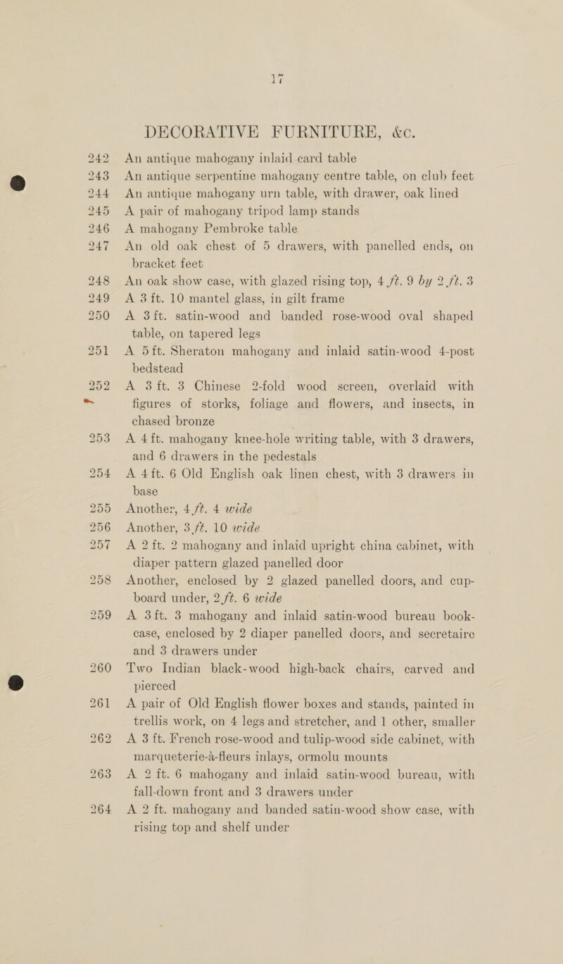 DECORATIVE FURNITURE, &amp;c. An antique mahogany inlaid ecard table An antique serpentine mahogany centre table, on club feet An antique mahogany urn table, with drawer, oak lined A pair of mahogany tripod lamp stands A mahogany Pembroke table An old oak chest of 5 drawers, with panelled ends, on bracket feet An oak show case, with glazed rising top, 4./¢.9 by 2.ft. 3 A 3 ft. 10 mantel glass, in gilt frame A 3ft. satin-wood and banded rose-wood oval shaped table, on tapered legs A 5ft. Sheraton mahogany and inlaid satin-wood 4-post bedstead A 3 ft. 3 Chinese 2-fold wood screen, overlaid with figures of storks, foliage and flowers, and insects, in chased bronze A 4ft. mahogany knee-hole writing table, with 3 drawers, and 6 drawers in the pedestals A 4ft. 6 Old English oak linen chest, with 3 drawers in base Another, 4 ft. 4 wide Another, 3,/¢. 10 wide A 2 ft. 2 mahogany and inlaid upright china cabinet, with diaper pattern glazed panelled door Another, enclosed by 2 glazed panelled doors, and cup- board under, 2 /¢. 6 wide A 3ft. 3 mahogany and inlaid satin-wood bureau book- case, enclosed by 2 diaper panelled doors, and secretaire and 3 drawers under Two Indian black-wood high-back chairs, carved and pierced A pair of Old English flower boxes and stands, painted in trellis work, on 4 legs and stretcher, and 1 other, smaller A 3 ft. French rose-wood and tulip-wood side cabinet, with marqueterie-a-fleurs inlays, ormolu mounts A 2 ft. 6 mahogany and inlaid satin-wood bureau, with fall-down front and 3 drawers under A 2 ft. mahogany and banded satin-wood show case, with rising top and shelf under