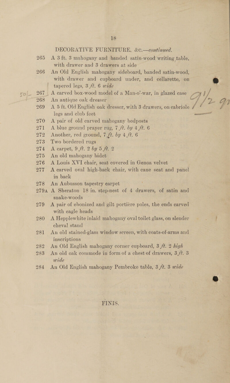 265 18 A 3ft. 3 mahogany and banded satin-wood writing Aable, with drawer and 3 drawers at side An Old English mahogany sideboard, banded satin-wood, with drawer and cupboard under, and cellarette, on &amp; tapered legs, 3 ft. 6 wide An antique oak dresser | my ve CfYy A 5 ft. Old English oak dresser, with 3 drawers, oncabriole # “ é legs and club feet oe A pair of old carved mahogany bedposts A blue ground prayer rug, 7 /t. by 4 ft. 6 Another, red ground, 7 ft. by 4 /t. 6 Two bordered ee A carpet, 9 ft. 2 by 5 ft. 2 An old na idl A Louis XVI chair, seat covered in Genoa eae A carved oval high-back chair, with cane seat and panel in back An Aubusson tapestry carpet A Sheraton 18 in. step-nest of 4 drawers, of satin and snake-woods A pair of ebonized and gilt porbiere poles, the ends carved with eagle heads A Hepplewhite inlaid mahogany oval toilet glass, on slender ee cheval stand 7 . An old stained-glass window screen, with coats-of-arms and inscriptions An Old English mahogany corner outpboard: 3 ft. 2 high An old oak commode in form of a chest of drawers, 3,/¢. 3 wide An Old English mahogany Pembroke table, 3,/¢. 3 wide FINIS.