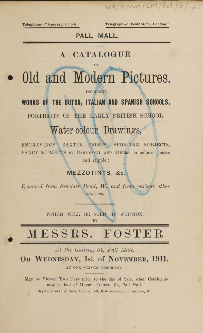  Telephone—‘‘ Gerrard 5054.” Telegraph—‘‘ Fosterdom, London.” PALL MALL.    A CATALOGUE   PORTRAITS OF TE E a oolout Drawings,” ENGRAVINGS, \ BAXTER ‘at SPORTING SUBJECTS, Ms i and ype 4 MEZZOTINTS, uo. 3 ‘ | _ Removed from Sinclair toad, W, and from, various iiss ‘sources. : cee et ‘ £ as a     WHICH WILL BE SOLD, BY MESSRS. FOSTER At the Gallery, 54, Pall Mall, On WEDNESDAY, Ist of NOVEMBER, 1911, AT ONE O'CLOCK PRECISELY. BY AUCTION,     May be Viewed Two Days prior to the day of Sale, when Catalogues may be had of Messrs. Fosrmr, 54, Pall Mall. Dryden Press: J. Davy &amp; Sons, 8-9, Hrith-street, Soho-square, W. 