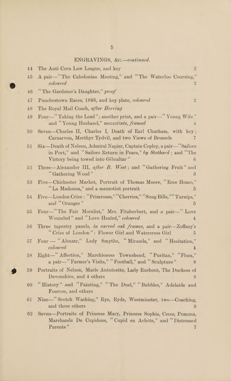 +4 45 46 47 48 49 50 51 Or Lo 54 5D 57 58 59 60 61 62 5 ENGRAVINGS, &amp;c.—continued. The Anti Corn Law League, and key 2 A pair— ‘The Caledonian Meeting,” and “The Waterloo Coursing,” coloured 7 2 “The Gardener’s Daughter,” proof bo Punchestown Races, 1866, and key plate, coloured The Royal Mail Coach, after Herring Four—* Taking the Lead”; another print, and a pair— Young Wife” and “ Young Husband,” mezzotints, framed 4 Seven—Charles II, Charles I, Death of Earl Chatham, with key ; Carnarvon, Merthyr Tydvil, and two Views of Brussels | Six—Death of Nelson, Admiral Napier, Captain Copley, a pair—- Sailors in Port,” and ‘Sailors Return in Peace,” by Stothard ; and “The Victory being towed into Gibraltar ” 6 Three—Alexander Ill, after B. West; and “Gathering Fruit ” and “Gathering Wood” a Five—Chichester Market, Portrait of Thomas Moore, “ Ecce Homo,” “La Madonna,” and a mezzotint portrait 5 Five—London Cries : “‘Primroses,” “Cherries,” “Song Bills,”“‘ Turnips,” and “ Oranges ” 5 Four— The Fair Moralist,” Mrs. Fitzherbert, and a pair—‘ Love Wounded” and “ Love Healed,” coloured 4 Three tapestry panels, in carved oak frames, and a pair—-Zoffany’s “Cries of London”: Flower Girl and Watercress Girl ) Four — “ Alcazar,” Lady Smythe, “Miranda,” and “ Hesitation,” coloured 4 Hight— Affection,” Marchioness Townshend, “ Puritan,” ‘‘Flora,” a pair— Farmer’s Visits,” “ Football,” and ‘ Sculpture” 8 Portraits of Nelson, Marie Antoinette, Lady Rushout, The Duchess of Devonshire, and 4 others 8 “History” and “Painting,” “The Duel,” “Bubbles,” Adelaide and Fonrose, and others Nine—‘‘ Scotch Washing,” Rye, Ryde, Westminster, two—Coaching, and three others 9 Seven—Portraits of Princess Mary, Princess Sophia, Ceres, Pomona, Marchande De Cupidons, “Cupid en Achéte,” and “ Distressed Parents ” |