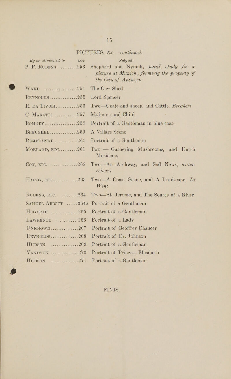 PICTURES, &amp;c.—continued. LOT Subject. picture at Munich; formerly the property of the City of Antwerp 254 The Cow Shed 255 Lord Spencer 256 Two—Goats and sheep, and Cattle, Berghem 257 Madonna and Child 258 Portrait of a Gentleman in blue coat 259 &lt;A Village Scene 260 Portrait of a Gentleman 261 Two — Gathering Mushrooms, and Dutch Musicians 262 Two—An Archway, and Sad News, water- colours 263 Two—A Coast Scene, and A Landscape, De Wint 264 Two—St. Jerome, and The Source of a River 264A Portrait of a Gentleman 265 Portrait of a Gentleman 266 Portrait of a Lady 267 Portrait of Geoffrey Chaucer 268 Portrait of Dr. Johnson 269 Portrait of a Gentleman 270 Portrait of Princess Elizabeth 271 Portrait of a Gentleman FINIS.