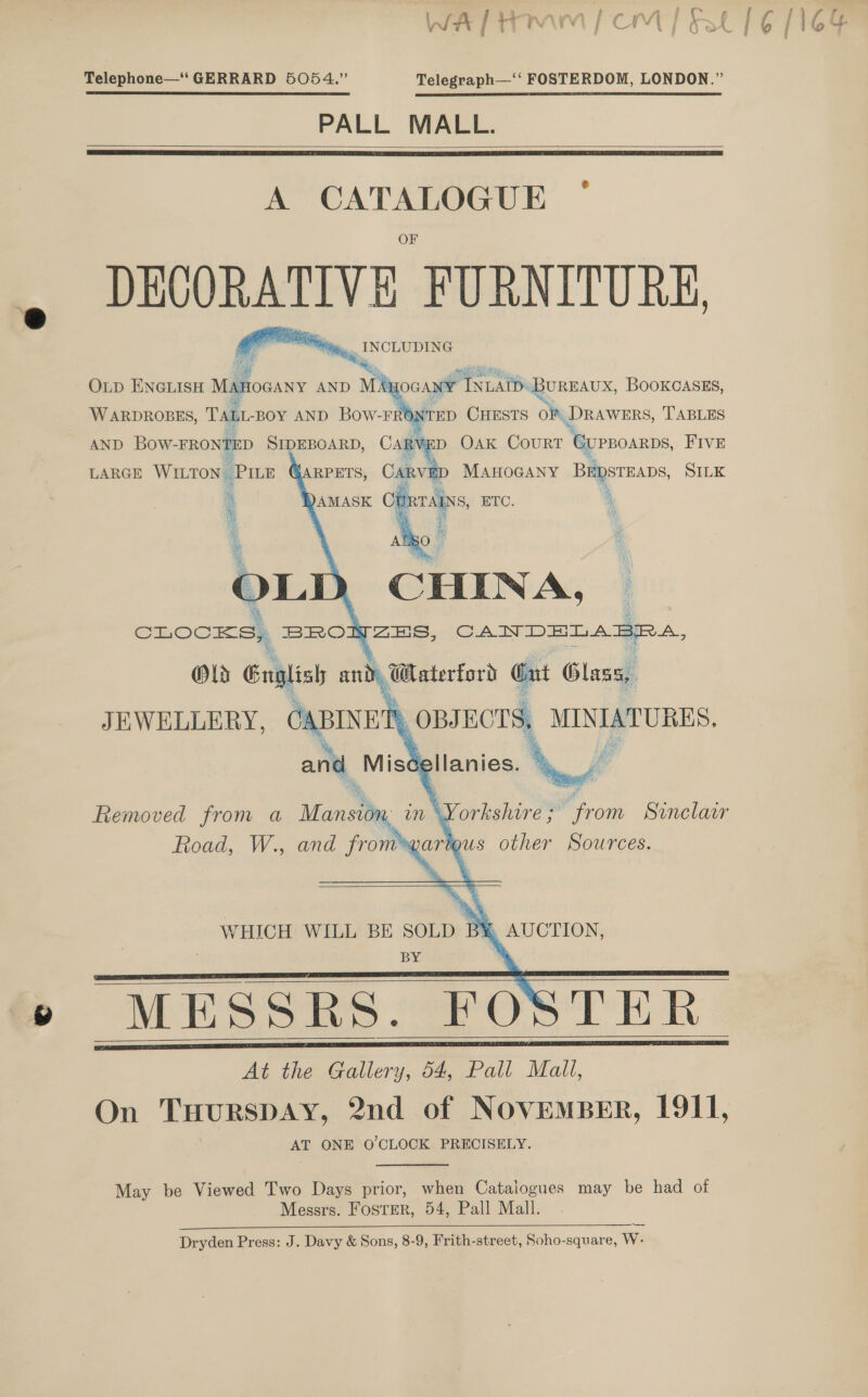 Telephone—‘‘ GERRARD 5054.” Telegraph—‘‘ FOSTERDOM, LONDON.” PALL MALL.    A CATALOGUE — DECORATIVE FURNITURE, . INCLUDING  OGANY INDATD: -BUREAUX, BOOKCASES,    AND Bow-FRONTED SIDEBOARD, CaRV =D OAK COURT ‘urroarps, FIVE MAHOGANY Bapstmaps, SILK   WHICH WILL BE SOLD B* BY MESSRS. FOSTER At the Gallery, 54, Pall Mall, On TuurspAy, 2nd of NovemBeErR, 1911, AT ONE O'CLOCK PRECISELY.      May be Viewed Two Days prior, when Cataiogues may be had of Messrs. FosreR, 54, Pall Mall. le RE a OE ee es Dryden Press: J. Davy &amp; Sons, 8-9, Frith-street, Soho-square, W.