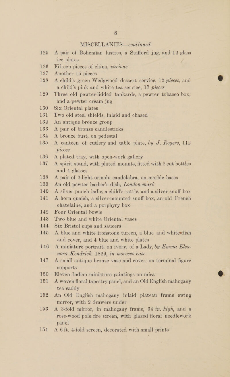 154 8 A pair of Bohemian lustres, a Stafford jug, and 12 glass ice plates V Fifteen pieces of china, various Another 15 pieces A child’s green Wedgwood dessert service, 12 pieces, and Three old pewter-lidded tankards, a pewter tobacco box, and a pewter cream jug Two old steel shields, inlaid and chased An antique bronze group A pair of bronze candlesticks A bronze bust, on pedestal pieces A plated tray, with open-work gallery A spirit stand, with plated mounts, fitted with 2 cut bottles and 4 glasses A pair of 2-light ormolu candelabra, on marble bases An old pewter barber’s dish, London mark A silver punch ladle, a child’s rattle, and a silver snuff box A horn quaich, a silver-mounted snuff box, an old French chatelaine, and a porphyry box Four Oriental bowls Two blue and white Oriental vases. Six Bristol cups and saucers A. blue and white ironstone tureen, a blue and whiteedish and cover, and 4 blue and white plates A miniature portrait, on ivory, of a Lady, by Amma Klea- nora Kendrick, 1829, in morocco case — A small antique bronze vase and cover, on terminal figure supports Eleven Indian miniature paintings on mica A woven floral tapestry panel, and an Old English mahogany tea caddy An Old English mahogany inlaid plateau frame swing mirror, with 2 drawers under A 38-fold mirror, in mahogany frame, 34 in. high, and a rose-wood pole fire screen, with glazed floral needlework panel A 6it. 4-fold screen, decorated with small prints