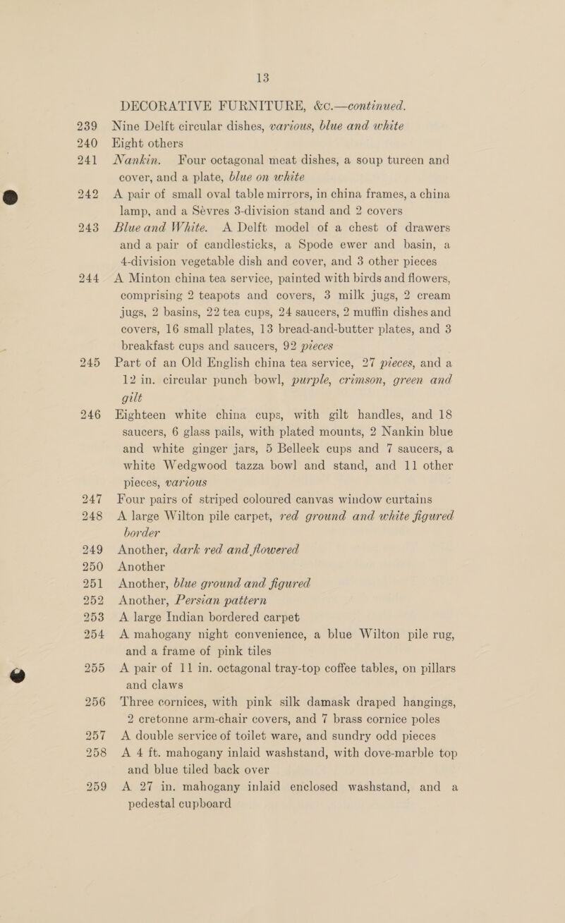 244 245 246 13 DECORATIVE FURNITURE, &amp;c.—continued. Nine Delft circular dishes, various, blue and white Hight others Nankin. Four octagonal meat dishes, a soup tureen and cover, and a plate, blue on white A pair of small oval table mirrors, in china frames, a china lamp, and a Sévres 3-division stand and 2 covers Blue and White. A Delft model of a chest of drawers and a pair of candlesticks, a Spode ewer and basin, a 4-division vegetable dish and cover, and 3 other pieces A Minton china tea service, painted with birds and flowers, comprising 2 teapots and covers, 3 milk jugs, 2 cream jugs, 2 basins, 22 tea cups, 24 saucers, 2 muffin dishes and covers, 16 small plates, 13 bread-and-butter plates, and 3 breakfast cups and saucers, 92 pieces Part of an Old English china tea service, 27 pieces, and a 12 in. cireular punch bowl, purple, crimson, green and gilt Eighteen white china cups, with gilt handles, and 18 saucers, 6 glass pails, with plated mounts, 2 Nankin blue and white ginger jars, 5 Belleek cups and 7 saucers, a white Wedgwood tazza bowl and stand, and 11 other pieces, various Four pairs of striped coloured canvas window curtains A large Wilton pile carpet, ved ground and white figured border Another, dark red and flowered Another Another, blue ground and figured Another, Persian pattern A large Indian bordered carpet A mahogany night convenience, a blue Wilton pile rug, and a frame of pink tiles A pair of 11 in. octagonal tray-top coffee tables, on pillars and claws Three cornices, with pink silk damask draped hangings, 2 cretonne arm-chair covers, and 7 brass cornice poles A double service of toilet ware, and sundry odd pieces A 4 ft. mahogany inlaid washstand, with dove-marble top and blue tiled back over A 27 in. mahogany inlaid enclosed washstand, and a pedestal cupboard