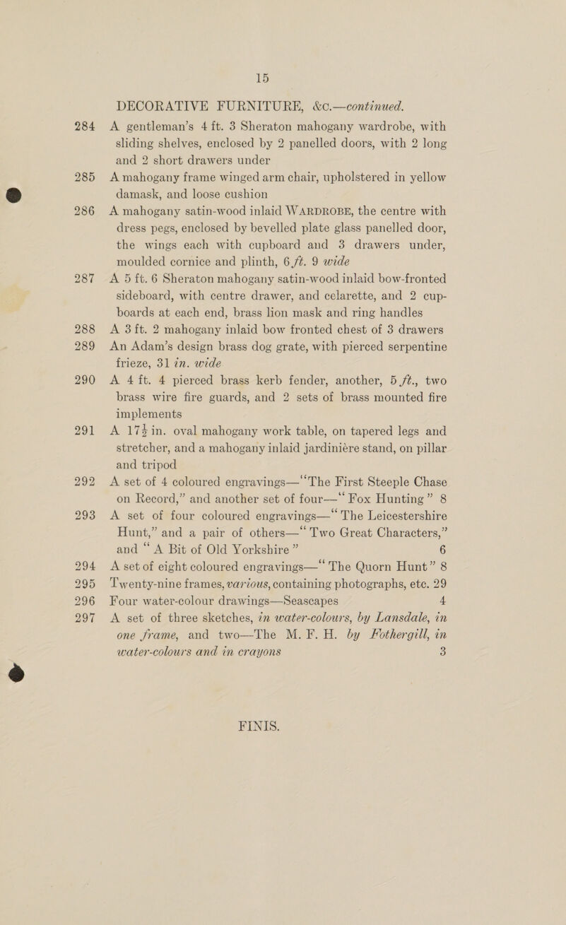 284 290 291 294 295 296 297 15 DECORATIVE FURNITURE, &amp;¢.—continued. A gentleman’s 4 ft. 3 Sheraton mahogany wardrobe, with sliding shelves, enclosed by 2 panelled doors, with 2 long and 2 short drawers under A mahogany frame winged arm chair, upholstered in yellow damask, and loose cushion A mahogany satin-wood inlaid WARDROBE, the centre with dress pegs, enclosed by bevelled plate glass panelled door, the wings each with cupboard and 38 drawers under, moulded cornice and plinth, 6,74. 9 wide A 5 ft. 6 Sheraton mahogany satin-wood inlaid bow-fronted sideboard, with centre drawer, and celarette, and 2 cup- boards at each end, brass lion mask and ring handles A 3 ft. 2 mahogany inlaid bow fronted chest of 3 drawers An Adam’s design brass dog grate, with pierced serpentine frieze, 31 an. wide A 4 ft. 4 pierced brass kerb fender, another, 5 /t., two brass wire fire guards, and 2 sets of brass mounted fire implements A 17%$in. oval mahogany work table, on tapered legs and stretcher, and a mahogany inlaid jardiniére stand, on pillar and tripod A set of 4 coloured engravings— The First Steeple Chase on Record,” and another set of four—* Fox Hunting” 8 A set of four coloured engravings— The Leicestershire Hunt,” and a pair of others—‘ Two Great Characters,” and “ A Bit of Old Yorkshire ” 6 A set of eight coloured engravings— The Quorn Hunt” 8 Twenty-nine frames, various, containing photographs, ete. 29 Four water-colour drawings—Seascapes 4 A set of three sketches, 72 water-colours, by Lansdale, in one frame, and two—-The M. F. H. by Fothergill, in water-colours and in crayons 3 FINIS.
