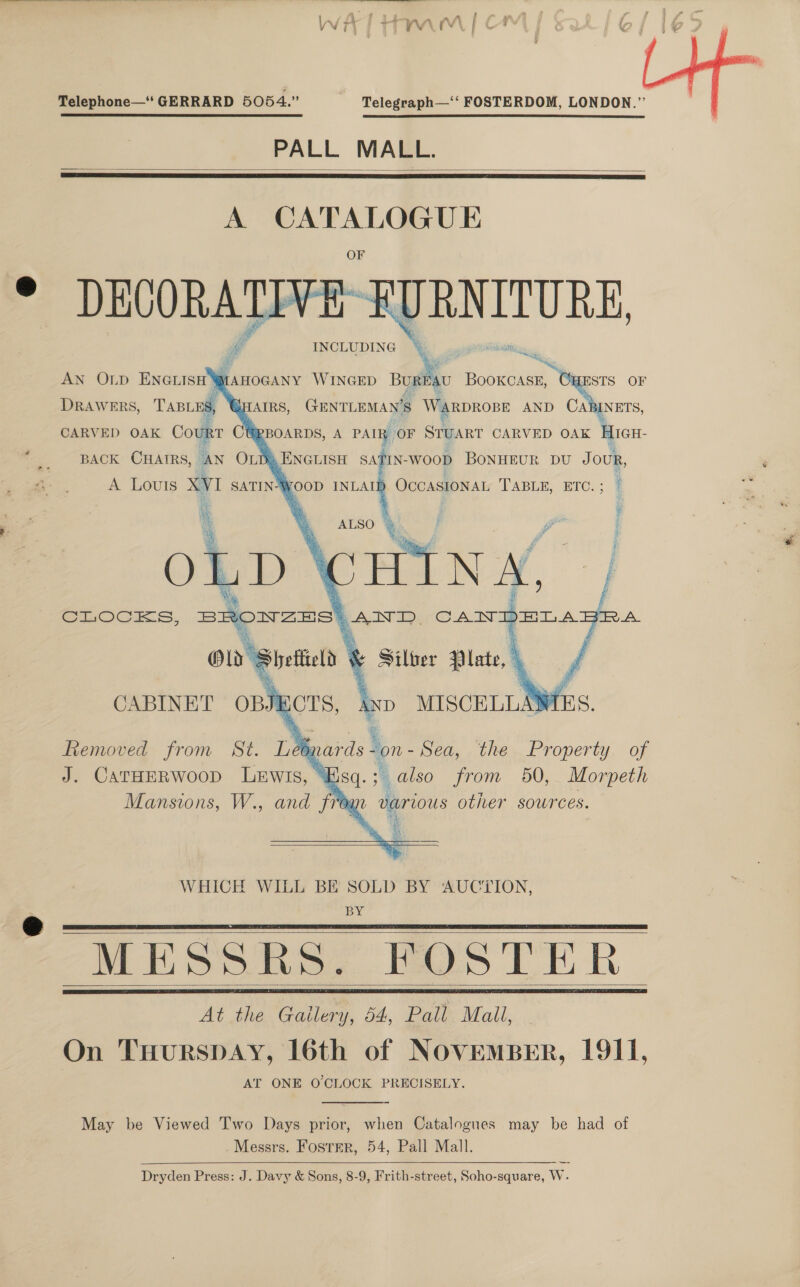  A” . ; , d U } ; a mm A ft os My at we wus ( Vir ¢ 7 ¥ ) ry ee | a wp \ u/ § Telephone—‘ GERRARD 5054.” | Telegraph—‘*‘ FOSTERDOM, LONDON.”  PALL MALL.   A co ee DECORATIVE URNITURE, INCLUDING        Pi F i: ie AN Onp ENGLISH mM AHOGANY WINGED Buy BOOKCASE, ESTS OF DRAWERS, TABLES, SHAIRS, GENTLEMAN'S Warprope AND CABINETS, CARVED OAK Court CURBOARDS, A PAIR | OF SruARt CARVED OAK HIGH- BACK CHAIRS, AN OLDQENGLISH SATIN- WOOD BONHEUR DU Jou,  CABINET OBJ hors, Ay frs,      aE Sea, the Property. of “i god. ; also from 650, Morpeth “Ogu various other sowrces. Removed from St. i, J. CATHER WOOD LEWIS,  WHICH WILL BE SOLD BY AUCTION, BY MESSRS. FOS TER At the Gailery, 54, Pall Mall, On THurSDAY, 16th of NOVEMBER, 1911, AT ONE O CLOCK PRECISELY.     May be Viewed Two Days prior, when Catalogues may be had of Messrs. Foster, 54, Pall Mall. Dryden Press: J. Davy &amp; Sons, 8-9, Frith-street, Soho-square, W.  