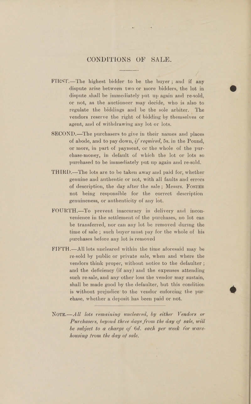 CONDITIONS OF SADE. FIRS'T.—The highest bidder to be the buyer; and if any dispute arise between two or more bidders, the lot in dispute shall be immediately put up again and re-sold, or not, as the auctioneer may decide, who is also to regulate the biddings and be the sole arbiter. The vendors reserve the right of bidding by themselves or agent, and of withdrawing any lot or lots. SECON D.—The purchasers to give in their names and places of abode, and to pay down, ¢f required, 5s. in the Pound, or more, in part of payment, or the whole of the pur- chase-money, in default of which the lot or lots so purchased to be immediately put up again and re-sold. THIRD.—tLhe lots are to be taken away and paid for, whether genuine and authentic or not, with all faults and errors of description, the day after the sale; Messrs. Fostrr not being responsible for the correct description genuineness, or authenticity of any lot. FOURTH.—To prevent inaccuracy in delivery and incon- venience in the settlement of the purchases, no lot can be transferred, nor can any lot. be removed during the time of sale ; such buyer must pay for the whole of his purchases before any lot is removed FIF'TH.—AII lots uncleared within the time aforesaid may be re-sold by public or private sale, when and where the vendors think proper, without notice to the defaulter ; and the deficiency (if any) and the expenses attending such re-sale, and any other loss the vendor may sustain, shall be made good by the defaulter, but this condition is without prejudice to the vendor enforeing the pur- chase, whether a deposit has been paid or not.  Notre.—&lt;a ll lots remaining uncleared, by either Vendors or Purchasers, beyond three days from the day of sale, will be subject to a charge of 6d. each per week for ware- 