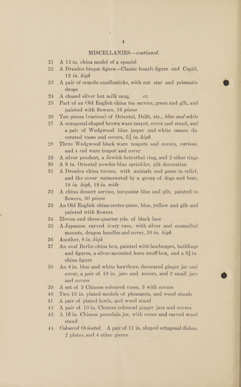 38 39 40 4] 42 43 - MISCELLANIES—continued. A 12 in. china model of a spaniel A Dresden bisque figure—Classic female figure and Cupid, 12 an. high A pair of ormolu candlesticks, with cut star and prismatic drops A chased silver hot milk mug, 08. Part of an Old English china tea service, green and gilt, and painted with flowers, 16 pieces Ten pieces (various) of Oriental, Delft, etc., blue and white A sexagonal-shaped brown ware teapot, cover and stand, and a pair of Wedgwood blue jasper and white cameo de- corated vases and covers, 5% 7n. high Three Wedgwood black ware teapots and covers, various, and a red ware teapot and cover A silver pendant, a Jewish betrothal ring, and 2 other rings A 9 in. Oriental powder-blue sprinkler, gilt decoration A Dresden china tureen, with animals and geese in relief, and the cover surmounted by a group of dogs and boar, 18 in. high, 19 in. wide A china dessert service, turquoise blue and gilt, painted in flowers, 30 pzeces An Old English china centre-piece, blue, yellow and gilt and painted with flowers Eleven and three-quarter yds. of black lace A Japanese carved ivory vase, with silver and enamelled mounts, dragon handles and cover, 10 zn. high Another, 8 22. high An oval Berlin china box, painted with landscapes, buildings and figures, a silver-mounted horn snuff-box, and a 34 in. china figure 7 An 8in. blue and white hawthorn decorated ginger jar and cover, a pair of 10 in. jars and covers, and 2 small jars and covers A set of 5 Chinese coloured vases, 3 with covers ‘wo 15 in. plated models of pheasants, and wood stands A pair of plated fowls, and wood stand A pair of 10 in. Chinese coloured ginger jars and covers A 16in. Chinese porcelain jar, with cover and carved wood stand | 2 plates, and 4 other pieces 
