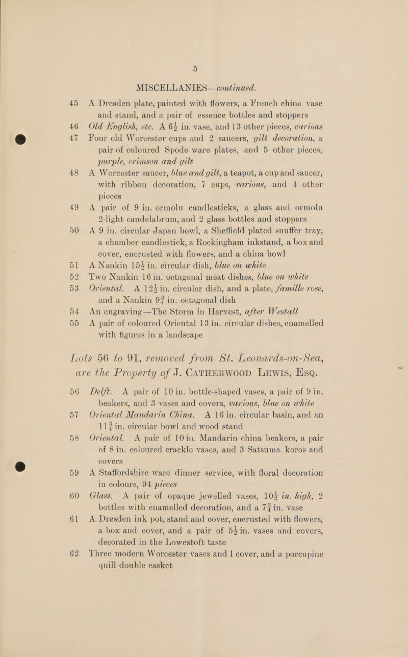 45 47 5 MISCELLANIES— continued. A Dresden plate, painted with flowers, a French china vase and stand, and a pair of essence bottles and stoppers Old English, etc. A 6% in. vase, and 13 other pieces, various Four old Worcester cups and 2 saucers, gilt decoration, a pair of coloured Spode ware plates, and 5 other pieces, purple, crimson and gilt A Worcester saucer, blue and gilt, a teapot, a cup and saucer, with ribbon decoration, 7 cups, various, and 4 other pleces A pair of 9 in. ormolu candlesticks, a glass and ormolu 2-light candelabrum, and 2 glass bottles and stoppers A 9 in. circular Japan bowl, a Sheffield plated snuffer tray, a chamber candlestick, a Rockingham inkstand, a box and cover, encrusted with flowers, and a china bowl A Nankin 154 in. circular dish, blue on white Two Nankin 16 in. octagonal meat dishes, blue on white Oriental. A 124in. circular dish, and a plate, famille rose, and a Nankin 9% in. octagonal dish An engraving—The Storm in Harvest, after Westall A pair of coloured Oriental 13 in. circular dishes, enamelled with figures in a landscape 56 57 58 59 60 61 62 Delft. A pair of 10 in. bottle-shaped vases, a pair of 9 in. beakers, and 3 vases and covers, various, blue on white Oriental Mandarin China. A 16 in. circular basin, and an 11#in. circular bowl and wood stand Oriental. A pair of 10in. Mandarin china beakers, a pair of 8 in. coloured crackle vases, and 3 Satsuma koros and covers A Staffordshire ware dinner service, with floral decoration in colours, 94 pieces Glass. A pair of opaque jewelled vases, 104 in. high, 2 bottles with enamelled decoration, and a 7 in. vase A Dresden ink pot, stand and cover, encrusted with flowers, a box and cover, and a pair of 54in. vases and covers, decorated in the Lowestoft taste Three modern Worcester vases and | cover, and a porcupine quill double casket