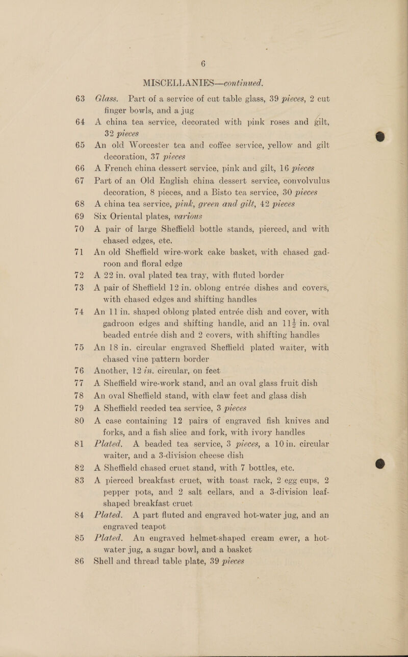 63 64 74 75 76 ee 78 ao 80 81 82 83 84 85 86 6 MISCELLANIES—continued. Glass. Part of a service of cut table glass, 39 pieces, 2 cut finger bowls, and a jug A china tea service, decorated with pink roses and gilt, 32 pieces An old Worcester tea ae coffee service, yellow and gilt decoration, 37 pzeces A French china dessert service, pink aaa gilt, 16 pieces Part of an Old English china dessert service, convolvulus decoration, 8 pieces, and a Bisto tea service, 30 pzeces A china tea service, pink, green and gilt, 42 pieces Six Oriental plates, varzous A pair of large Sheffield bottle stands, pierced, and with chased edges, etic. An old Sheffield wire-work cake basket, with chased gad- roon and floral edge A 22 in. oval plated tea tray, with fluted border A pair of Sheffield 12 in. oblong entrée dishes and covers, with chased edges and shifting handles An 1lin. shaped oblong plated entrée dish and cover, with beaded entrée dish and 2 covers, with shifting handles An 18 in. circular engraved Sheffield plated waiter, with chased vine pattern border Another, 12 77. circular, on feet. A Shettield wire-work stand, and an oval glass fruit dish — An oval Sheffield stand, with claw feet and glass dish A Sheffield reeded tea service, 3 pzeces A case containing 12 pairs of engraved fish knives and forks, and a fish slice and fork, with ivory handles Plated. A beaded tea service, 3 pzeces, a 10 in. circular waiter, and a 3-division cheese dish A Sheffield chased cruet stand, with 7 bottles, ete. A pierced breakfast cruet, with toast rack, 2 egg cups, 2 pepper pots, and 2 salt cellars, and a 3-division leaf- shaped breakfast cruet Plated. A part fluted and engraved hot-water jug, and an engraved teapot Plated. An engraved helmet-shaped cream ewer, a hot- water jug, a sugar bowl, and a basket | Shell and thread table plate, 39 pzeces 