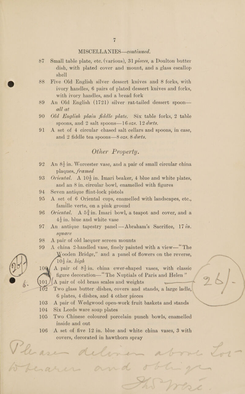 87 88 89 90 95 Lf 4 MISCELLANIES—continued. Small table plate, ete. (various), 31 pieces, a Doulton butter dish, with plated cover and mount, and a glass escallop shell Five Old English silver dessert knives and 8 forks, with with ivory handles, and a bread fork An Old English (1721) silver rat-tailed dessert spoon— all at Old English plain fiddle plate. Six table forks, 2 table spoons, and 2 salt spoons—16 ozs. 12 dwts. and 2 fiddle tea spoons—-8 ozs. 8 dwts. Other Property. An 8% in. Worcester vase, and a pair of small circular china plaques, framed Oriental. A 104 in. Imari beaker, 4 blue and white plates, and an 8 in. circular bowl, enamelled with figures Seven antique flint-lock pistols A set of 6 Oriental cups, enamelled with landscapes, etc., famille verte, on a pink ground Oriental. A 5#in. Imari bowl, a teapot and cover, and a 44 in. blue and white vase An antique tapestry panel—Abraham’s Sacrifice, 17 an. square A pair of old lacquer screen mounts A china 2-handled vase, finely painted with a view—* The VYooden Bridge,” and a panel of flowers on the reverse, 103 in. high   figure decoration—*‘ The Nuptials of Paris and Helen ” Two glass butter dishes, covers and stands, a large ladle, 6 plates, 4 dishes, and 4 other pieces A pair of Wedgwood open-work fruit baskets and stands Six Leeds ware soup plates Two Chinese coloured porcelain punch bowls, enamelled inside and out A set of five 12 in. blue and white china vases, 3 with covers, decorated in hawthorn spray