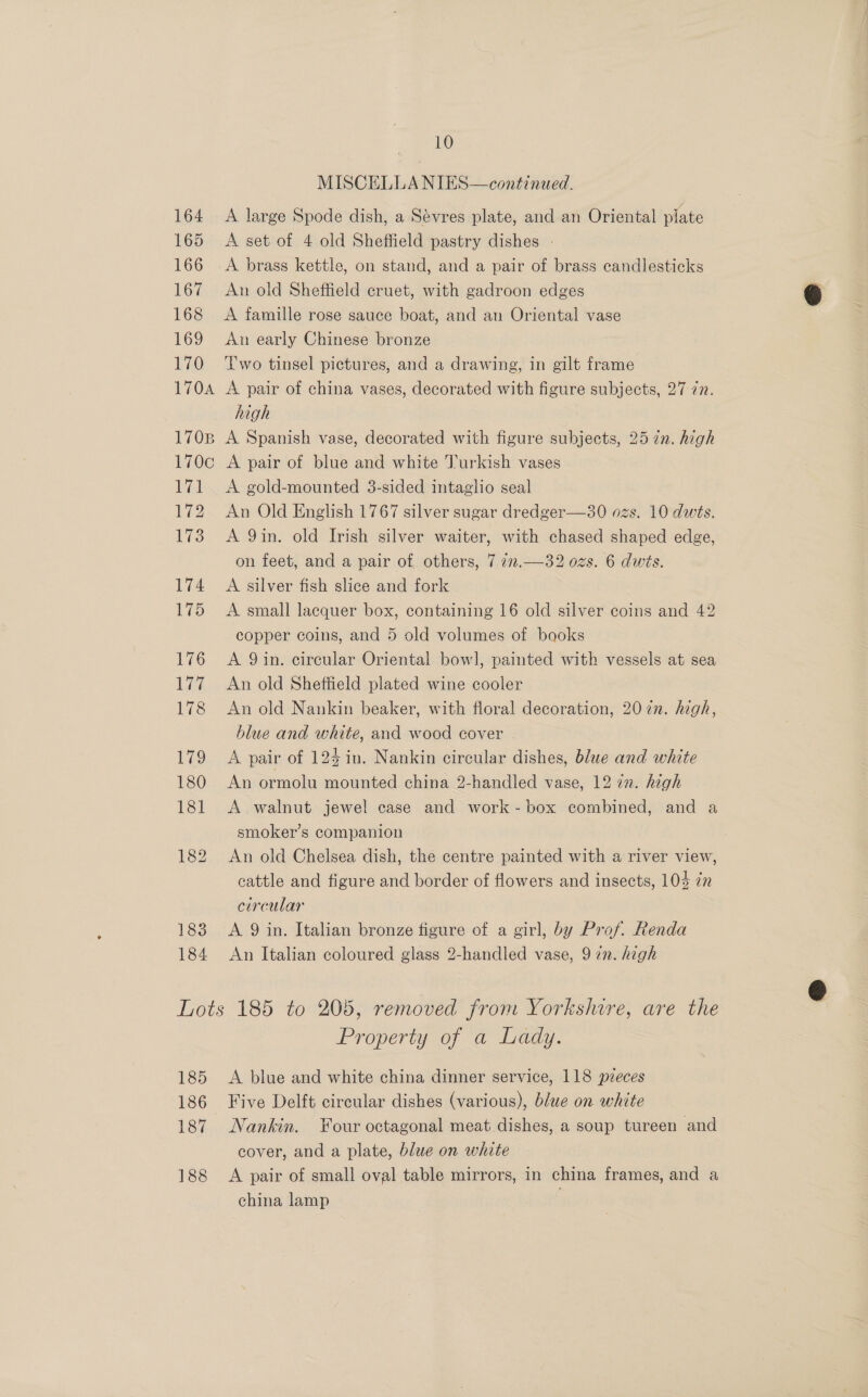 183 184 10 MISCELLA NIES—continued. A large Spode dish, a Sévres plate, and an Oriental plate A set of 4 old Sheffield pastry dishes - A brass kettle, on stand, and a pair of brass candlesticks Aun old Sheffield cruet, with gadroon edges A famille rose sauce boat, and an Oriental vase An early Chinese bronze Two tinsel pictures, and a drawing, in gilt frame A pair of china vases, decorated with figure subjects, 27 in. high A Spanish vase, decorated with figure subjects, 25 ¢n. high A pair of blue and white Turkish vases A gold-mounted 3-sided intaglio seal An Old English 1767 silver sugar dredger—30 ozs. 10 dwts. A 9in. old Irish silver waiter, with chased shaped edge, on feet, and a pair of others, 7 727.—32 ozs. 6 dwis. A silver fish slice and fork A small lacquer box, containing 16 old silver coins and 42 copper coins, and 5 old volumes of books A 9 in. circular Oriental bowl, painted with vessels at sea An old Sheffield plated wine cooler An old Nankin beaker, with floral decoration, 207n. high, blue and white, and wood cover | A pair of 123 in. Nankin circular dishes, blue and white An ormolu mounted china 2-handled vase, 12 72. high A walnut jewel case and work-box combined, and a smoker’s companion An old Chelsea dish, the centre painted with a river view, cattle and figure and border of flowers and insects, 103 72 circular A 9 in. Italian bronze figure of a girl, by Prof. Renda An Italian coloured glass 2-handled vase, 9 in. high 185 186 187 188 Property of a Lady. A blue and white china dinner service, 118 pzeces Five Delft circular dishes (various), blue on white Nankin. Four octagonal meat dishes, a soup tureen and cover, and a plate, blue on white A pair of small oval table mirrors, in china frames, and a china lamp :
