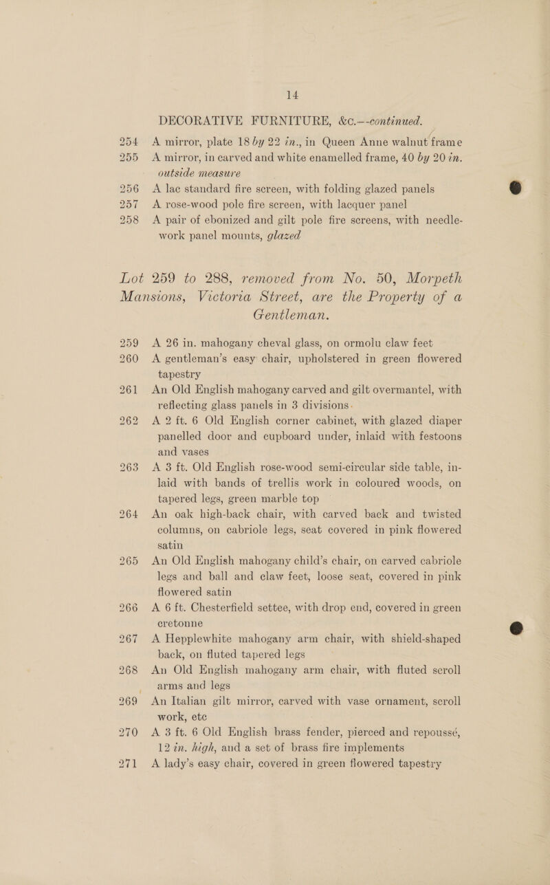 BDSG Cv Ov St Go Sto Sd A mirror, plate 18 by 22 7n., in Queen Anne walnut frame A mirror, in carved and white enamelled frame, 40 by 20 zn. outside measure A lae standard fire screen, with folding glazed panels A rose-wood pole fire screen, with lacquer panel A pair of ebonized and gilt pole fire screens, with needle- work panel mounts, glazed 259 260 269 270 271 Gentleman. A 26 in. mahogany cheval glass, on ormolu claw feet A gentleman’s easy chair, upholstered in green flowered tapestry An Old English mahogany carved and gilt overmantel, with reflecting glass panels in 3 divisions. A 2 ft. 6 Old English corner cabinet, with glazed diaper panelled door and cupboard under, inlaid with festoons and vases A 3 ft. Old English rose-wood semi-circular side table, in- laid with bands of trellis work in coloured woods, on tapered legs, green marble top An oak high-back chair, with carved back and twisted columns, on cabriole legs, seat covered in pink flowered satin | An Old English mahogany child’s chair, on carved cabriole legs and ball and claw feet, loose seat, covered in pink flowered satin A 6 ft. Chesterfield settee, with drop end, covered in green cretonne A Hepplewhite mahogany arm chair, with shield-shaped back, on fluted tapered legs An Old English mahogany arm chair, with fluted scroll arms and legs An Italian gilt mirror, carved with vase ornament, scroll work, etc A 3 ft. 6 Old English brass fender, pierced and repoussé, 12 en. high, and a set of brass fire implements A lady’s easy chair, covered in green flowered tapestry