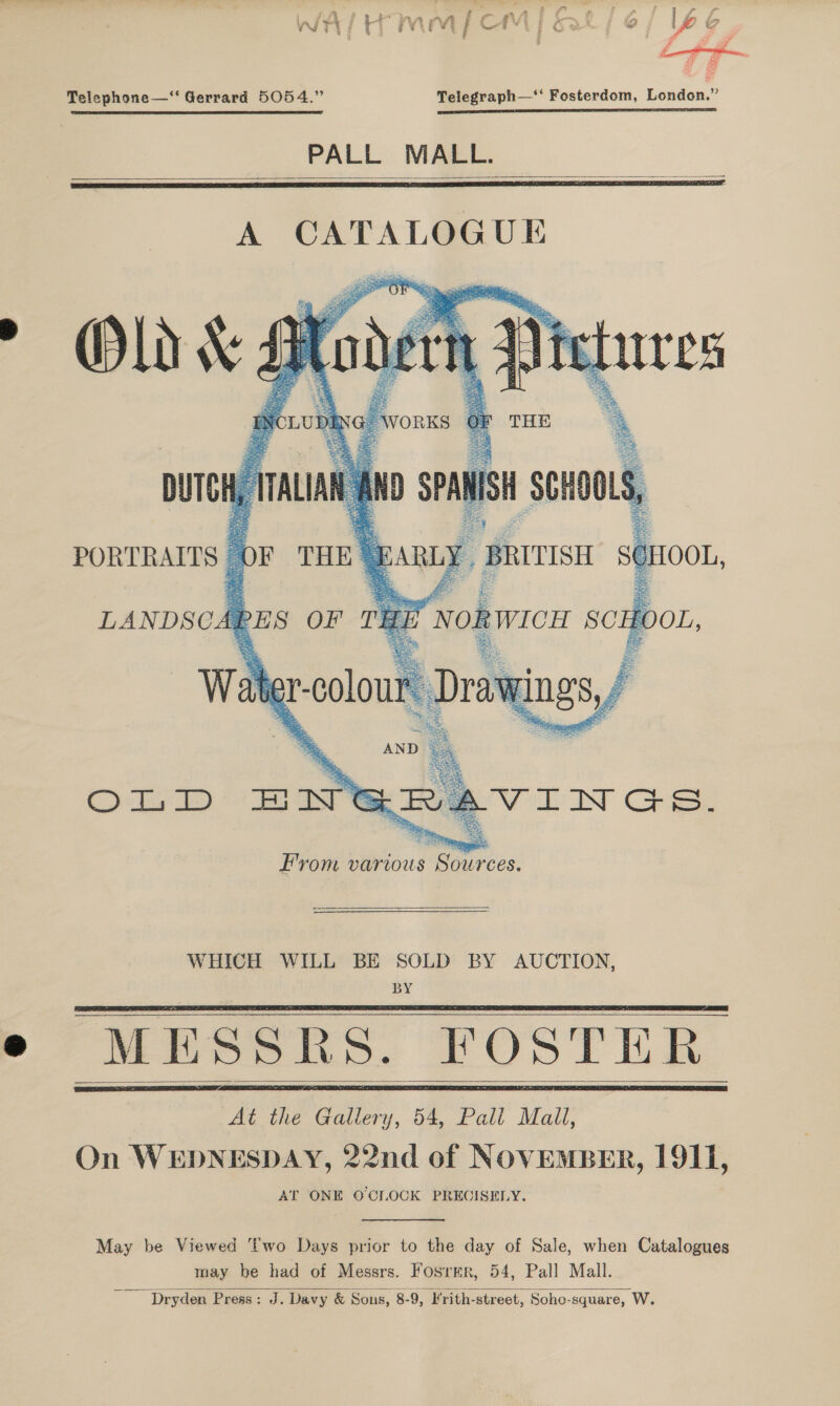 : _—_ c ee if ag Telephone—‘“‘ Gerrard 5054.” Telegraph—‘‘ Fosterdom, London.” rt EET CT nm PALL MALL.   A CATALOGUE   WHICH WILL BE SOLD BY AUCTION, BY MESSRS. FOSTER At the Gallery, 54, Pall Mall, On WEDNESDAY, 22nd of NOVEMBER, 1911, AT ONE O'CLOCK PRECISELY.      May be Viewed ‘wo Days prior to the day of Sale, when Catalogues may be had of Messrs. Fosrmr, 54, Pall Mall. Dryden Press: J. Davy &amp; Sons, 8-9, lrith-street, Sohe-square, W.  