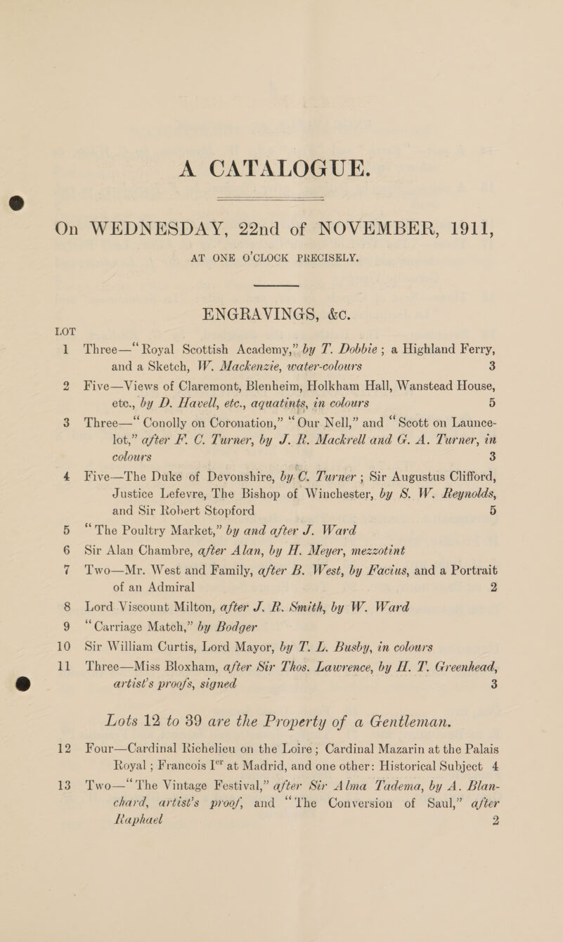 A CATALOGUE.   LOT 10 11 12 13 AT ONE O'CLOCK PRECISELY,  ENGRAVINGS, &amp;c. Three—“ Royal Scottish Academy,” by 7. Dobbie ; a Highland Ferry, and a Sketch, W. Mackenzie, water-colours 3 Five—Views of Claremont, Blenheim, Holkham Hall, Wanstead House, ete., by D. Havell, etc., aquatints, in colours 5 Three—‘“ Conolly on Coronation,” “Our Nell,” and “Scott on Launce- lot,” after F. C. Turner, by J. R. Mackrell and G. A. Turner, in colours ) 5 3 Five—The Duke of Devonshire, by. ©. Turner ; Sir Augustus Clifford, Justice Lefevre, The Bishop of Winchester, by S. W. Reynolds, and Sir Robert Stopford 5 “The Poultry Market,” by and after J. Ward Sir Alan Chambre, after Alan, by H. Meyer, mezzotint Two—Mr. West and Family, after B. West, by Facius, and a Portrait of an Admiral 2 Lord. Viscount Milton, after J. R. Smith, by W. Ward ‘Carriage Match,” by Bodger Sir William Curtis, Lord Mayor, by T. LZ. Busby, in colours Three—Miss Bloxham, after Str Thos. Lawrence, by H. T. Greenhead, artist's proofs, signed 3 Lots 12 to 39 are the Property of a Gentleman. Four—Cardinal Richelieu on the Loire ; Cardinal Mazarin at the Palais Royal ; Francois I* at Madrid, and one other: Historical Subject 4 Two— The Vintage Festival,” after Sir Alma Tadema, by A. Blan- chard, artis’s proof, and “The Conversion of Saul,” after