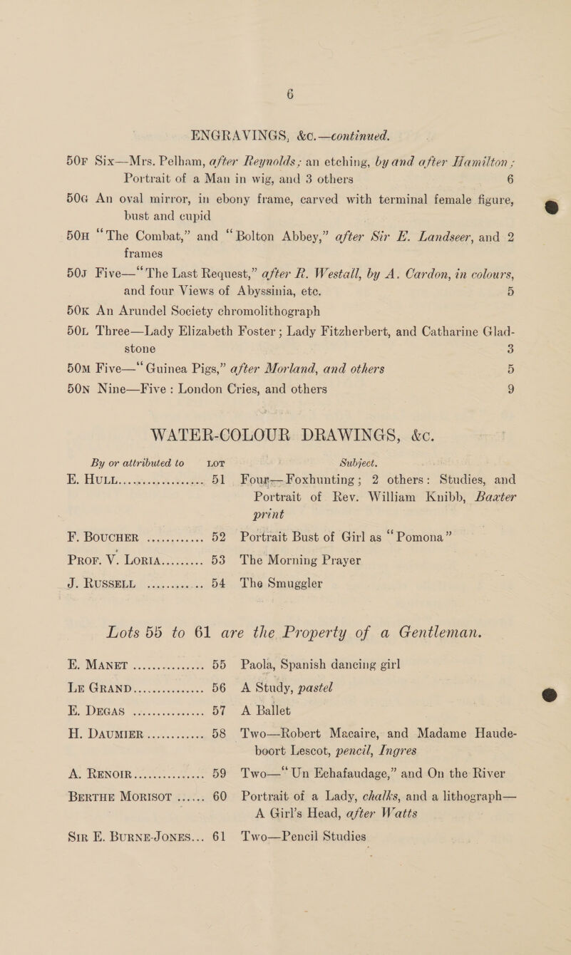 50F Six—Mrs. Pelham, after Reynolds ; an etching, by and after Hamilton 3 Portrait of a Man in wig, and 3 others ; 6 50G An oval mirror, in ebony frame, carved with terminal female figure, bust and cupid 50H “The Combat,” and “Bolton Abbey,” after Str E. Landseer, and 2 frames 503 Five—“ The Last Request,” after R. Westall, by A. Cardon, in colours, and four Views of Abyssinia, ete. 5 50K An Arundel Society chromolithograph 50L Three—Lady Elizabeth Foster ; Lady Fitzherbert, and Catharine Glad- stone o 50m Five—* Guinea Pigs,” after Morland, and others 5 50N Nine—Five : London Cries, and others 9 WATER-COLOUR DRAWINGS, k&amp;c. By or attributed to LOT Subject. os I, TEU a. esas ede. ... 51 Four—Foxhunting; 2 others: Studies, and Portrait of Rev. William Knibb, Bazter print FF BOUCHER o.4..¢-0000¢ 52 Portrait Bust of Girl as “Pomona” Pro. V. LORI a2. 53 The Morning Prayer at RUSSEBE, ..., -nna. ... 54 The Smuggler Lots 55 to 61 are the Property of a Gentleman. TES MEAINEE :...cuosuaice ts 55 Paola, Spanish dancing girl Lr GRanp Ess satan: 56 A Study, pastel EO ras ee... See 57 A Ballet H. DAUMIERS 4s &lt;4 cee 58 'Two—Robert Macaire, and Madame Haude- boort Lescot, pencil, Ingres A TIRENOIR 3G. 0 Ss occ oee 59 Two—” Un Echafaudage,” and On the River BERTHE MORISOT ...... 60 Portrait of a Lady, chalks, and a lithograph— : | A Girl’s Head, after Watts Sir E. BuRNE-JONES... 61 Two—Pencil Studies