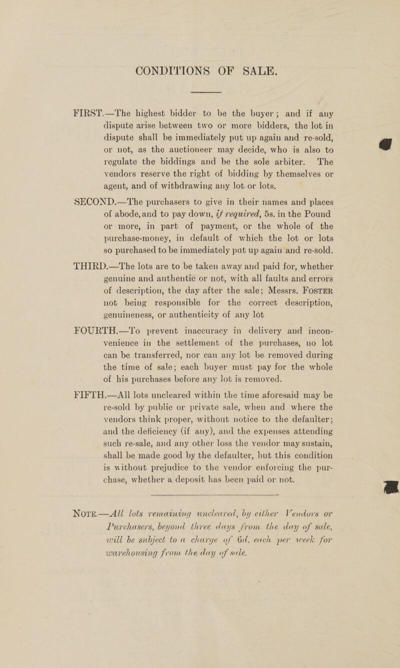 CONDITIONS OF SALE. FIRST.—The highest bidder to be the buyer; and if any dispute arise between two or more bidders, the lot in dispute shall be immediately put up again and re-sold, or not, as the auctioneer may decide, who is also to regulate the biddings and be the sole arbiter. The vendors reserve the right of bidding by themselves or agent, and of withdrawing any lot or lots, SECOND.—tThe purchasers to give in their names and places of abode, and to pay down, @/ required, 5s. in the Pound or more, in part of payment, or the whole of the purchase-money, in default of which the lot or lots so purchased to be immediately put up again and re-sold. THIRD.—The lots are to be taken away and paid for, whether genuine and authentic or not, with all faults and errors of description, the day after the sale; Messrs. FosTER not being responsible for the correct description, genuineness, or authenticity of any lot FOURTH.—tTo prevent inaccuracy in delivery and incon- venience in the settlement of the purchases, no lot ean be transferred, nor can any lot be removed during the time of sale; each buyer must pay for the whole of his purchases before any lot is removed. FIFTH.—AII lots uncleared within the time aforesaid may be re-sold by public or private sale, when and where the vendors think proper, without notice to the defaulter; and the deficiency (if any), and the expenses attending such re-sale, and any other loss the vendor may sustain, shall be made good by the defaulter, but this condition is without prejudice to the vendor enforcing the pur- chase, whether a deposit has been paid or not.  Notre.— All lots remaining wreleared, by etther Vendors or Purchasers, beyoud three days from the day of sale, will be subject to a charye of 6d. each per, week for warehousing from the day of sule. | 